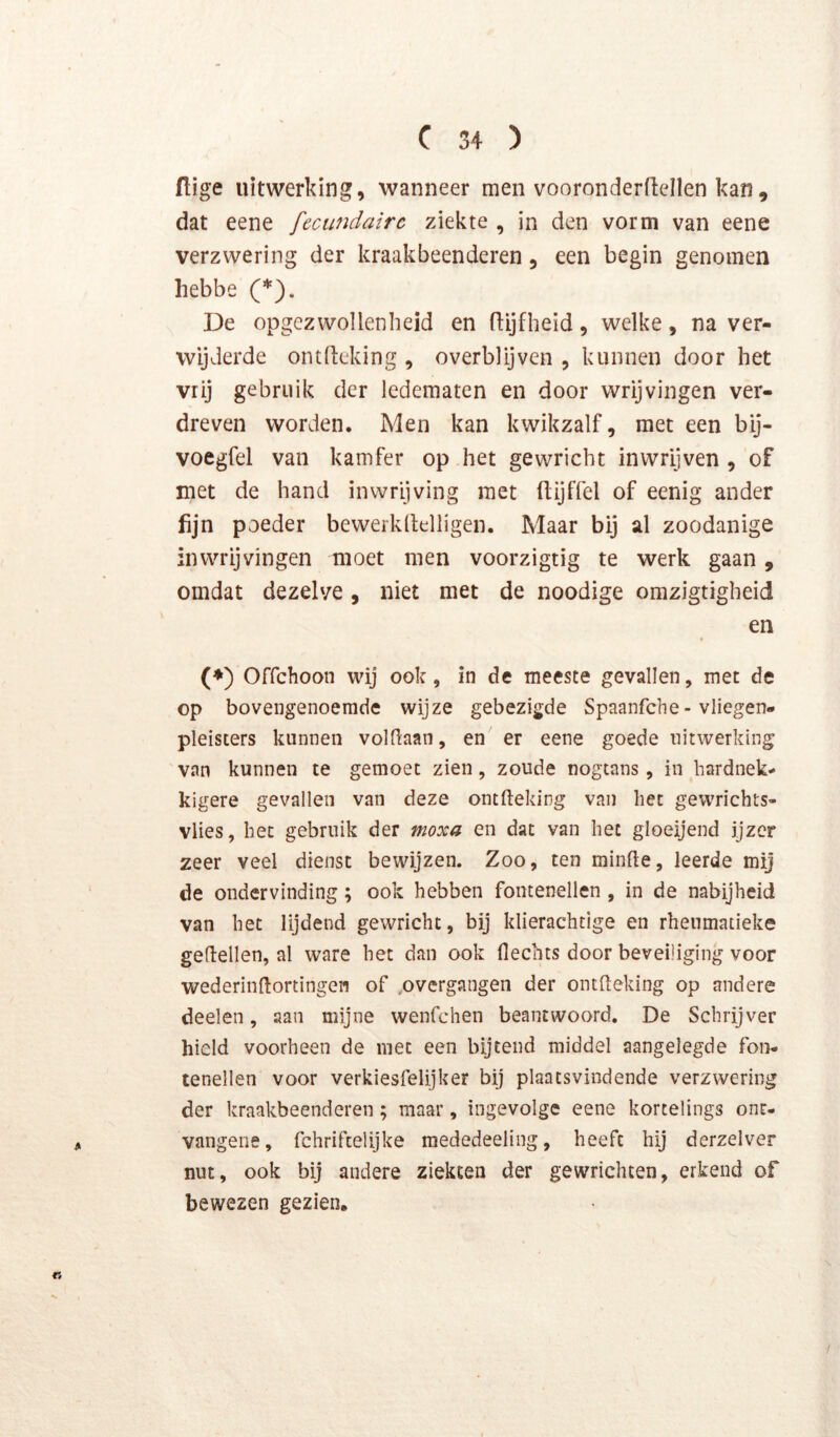 ftige uitwerking, wanneer men vooronderftellen kan, dat eene fecundairc ziekte , in den vorm van eene verzwering der kraakbeenderen, een begin genomen hebbe (*). De opgezwollenheid en fiijflieid, welke, na ver- wijderde ontdeking , overblijven , kunnen door het vrij gebruik der ledematen en door wrijvingen ver- dreven worden. Men kan kwikzalf, met een bij- voegfel van kamfer op het gewricht inwrijven , of met de hand inwrijving met (lijffel of eenig ander fijn poeder bewerkltelligen. Maar bij al zoodanige inwrijvingen moet men voorzigtig te werk gaan, omdat dezelve, niet met de noodige omzigtigheid en (♦) Offchoon wij ook, in de meeste gevallen, met de op bovengenoemde wijze gebezigde Spaanfche- vliegen- pleiscers kunnen voldaan, en er eene goede uitwerking van kunnen te gemoet zien, zoude nogtans, in hardnek^ kigere gevallen van deze ontfteking van het gewrichts- vlies, het gebruik der moxa en dat van het gloeijend ijzer zeer veel dienst bewijzen. Zoo, ten minde, leerde mij de ondervinding; ook hebben fontenellen , in de nabijheid van het lijdend gewricht, bij klierachtige en rhenmatieke gedellen, al ware het dan ook Hechts door beveiliging voor wederindortingew of ,overgangen der oiudeking op andere deelen, aan mijne wenfchen beantwoord. De Schrijver hield voorheen de met een bijtend middel aangelegde foii- lenellen voor verkiesfelijker bij plaatsvindende verzwering der kraakbeenderen ; maar, ingevolge eene kortelings ont- vangene, fchriftelijke raededeeling, heeft hij derzelver nut, ook bij andere ziekten der gewrichten, erkend of bewezen gezien. /