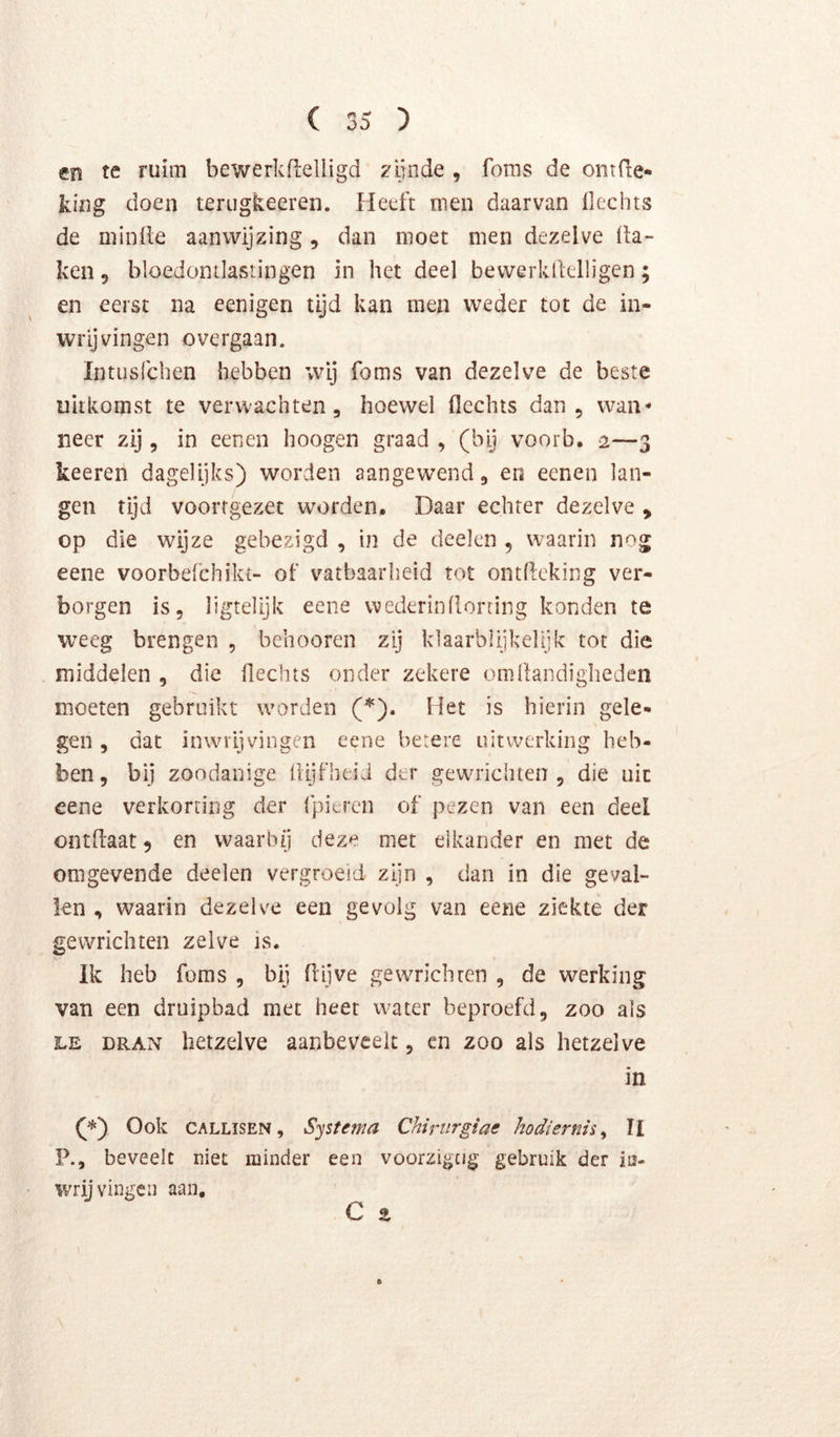 cn te ruim bewerkfleliigd 2'iinde , foins de ontfte» king doen terugkeeren. Heeft men daarvan Hechts de minde aanwijzing, dan moet men dezelve da- ken 5 bloedontlastingen in het deel bewerklklligen; en eerst na eenigen tijd kan men weder tot de in- wrijvingen overgaan. Intusfchen hebben wij foms van dezelve de beste uitkomst te verwachten, hoewel flechts dan, wan* neer zij, in eenen hoogen graad , (bij voorb. 2—3 keeren dagelijks) worden aangewend, en eenen lan- gen tijd voorfgezet worden. Daar echter dezelve , op die wijze gebezigd , in de deelen , waarin nog eene voorbefchikt- of vatbaarheid tot ontdcking ver- borgen is, ligtelijk eene wederindorting konden te weeg brengen , bchooren zij klaarblijkelijk tot die middelen , die Hechts onder zekere om Handigheden moeten gebruikt warden ('^). Het is hierin gele- gen , dat inwiijvingen eene betere uitwerking heb- ben, bij zondanige Hijfheid der gewrichten, die uic eene verkorting der fpieren of pezen van een deel ontdaatj en waarbij deze met elkander en met de omgevende deelen vergroeid zijn , dan in die geval- len , waarin dezelve een gevolg van eene ziekte der gewrichten zelve is. Ik heb foms , bij dljve gewrichten , de werking van een druipbad met heet water beproefd, zoo als LE DRAN hetzelve aanbeveelt, en 200 als hetzelve in (*) Ook CALLISEN, Systema Chiriirgiae kodiernis^ ÏI P., beveelt niet minder een voorzigcig gebruik der in- wrij vingen aan, C %