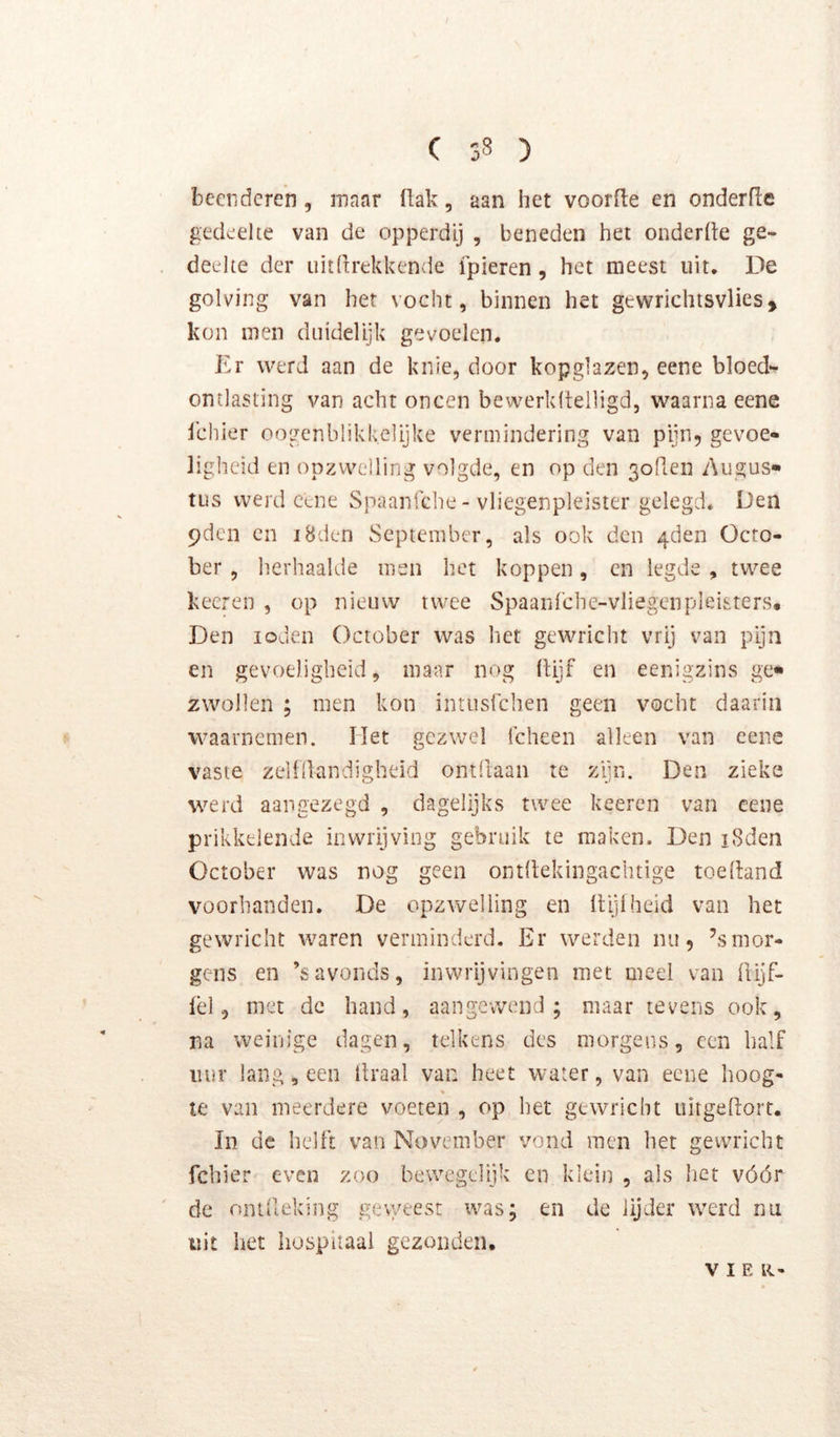 beenderen, maar flak, aan het voorfle en onderfle gedeelte van de opperdij , beneden het onderfle ge- deelte der uitftrekkende fpieren, het meest uit. De golving van het vocht, binnen het gtwrichisvlies, kon men dtiidelijk gevoelen. Er werd aan de knie, door kopglazen, eene bloed- ontlasting van acht oneen bewerldtelligd, waarna eene j'chier oogenblikkelijke vermindering van pijn, gevoe- ligheid en opzwelling volgde, en op den 3orien Augus- tus werd cene Spaanfehe - vliegenpleister gelegd. Den pden en iBden September, als ook den 4den Ocro- ber, herhaalde men het koppen, en legde , twee keeren , op nieuw twee Spaarifche-vliegenpleisters. Den loden October was liet gewricht vrij van pijn en gevoeligheid, maar nog (lijf en eenigzins ge- zwollen ; men kon intiisfchen geen vocht daarin waarnemen. Het gezwel Icheen alleen van eene vaste zelfllandigbeid ontdaan te zijn. Den zieke werd aangezegd , dagelijks twee keeren van eene prikkelende in wrijving gebruik te maken. Den iSden October was nog geen ontdekingachtige toedand voorhanden. De opzwelling en dijiheid van het gewricht waren verminderd. Er werden nu, ’smor- gens en ’savonds, inwrljvingen met meel van Üijf- lèl, met de hand, aangewend; maar tevens ook, na weinige dagen, telkens des morgens, een half uur lang, een draal van heet water, van eene hoog- te van meerdere voeten , op het gewricht ultgedort. In de hellt van November vond men het gewricht fchier even zoo bewegelijk en klein , als het vóór de onideking geweest was; en de lijder werd nu uit het hospitaal gezonden. V IE le-