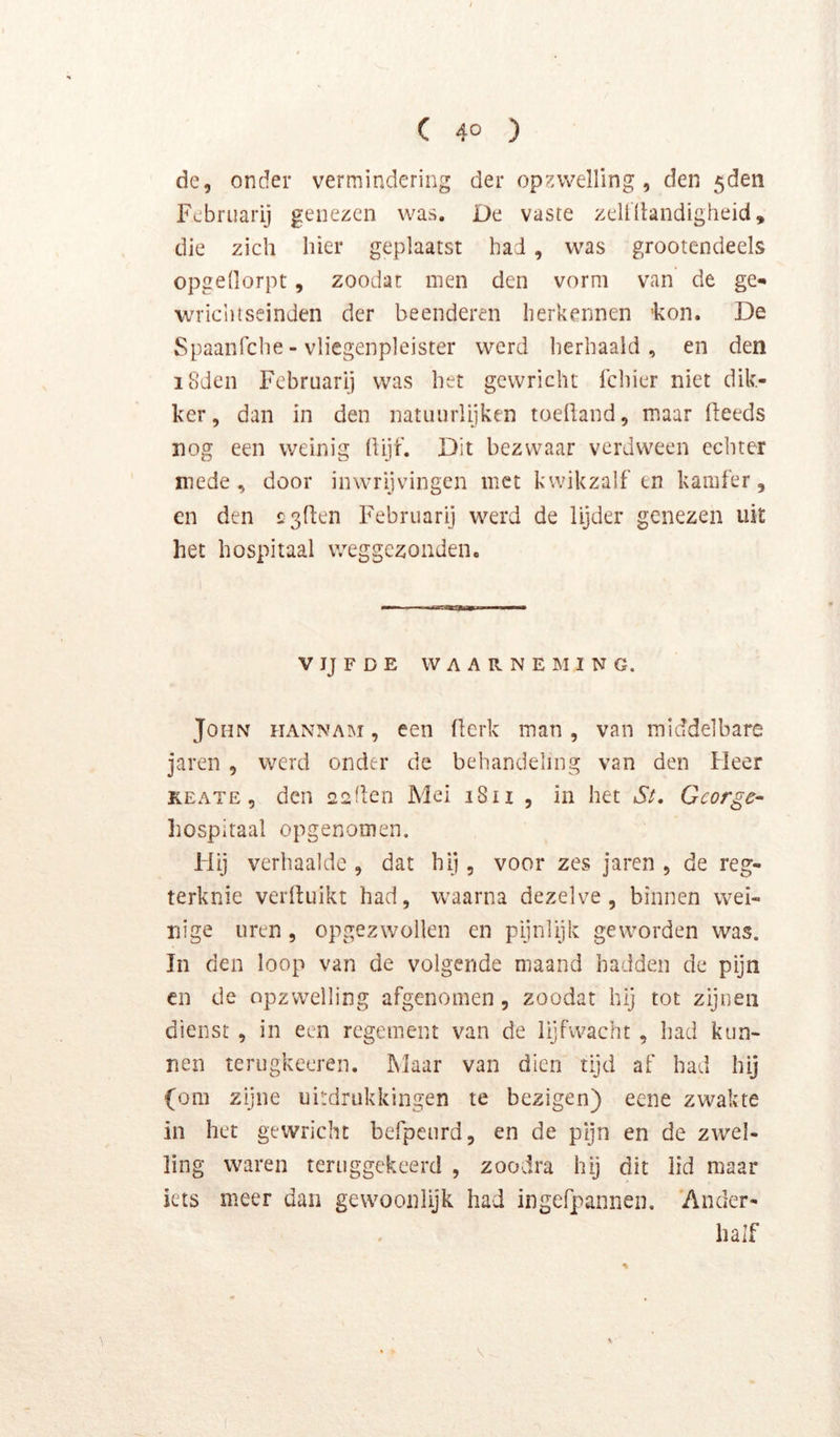 dc, onder vermindering der op?5\veHing , den 5den Fcbruarij genezen was. De vaste zellllandigheid, die zich hier geplaatst had , was grootendeels opgeüorpt, zoodat men den vorm van de ge- wriciiiseinden der beenderen herkennen 'kon. De Spaanfehe - vlicgenpleister werd herhaald, en den i8den Februari] was het gewricht fchier niet dik- ker, dan in den natuurlijken toefland, maar (leeds nog een weinig Üijt’. Dit bezwaar verdween echter mede , door inwrijvingen met kwikzalf en kamfer, en den sgllen Februarij werd de lijder genezen uit het hospitaal weggezonden. VIJFDE WAARNEMING. John iiannam , een (lerk man , van middelbare jaren , werd onder de behandeling van den Heer KEATE 5 den eeden Mei i8u , in het Si, George- liospitaal opgenomen. Füj verhaalde , dat hij, voor zes jaren , de reg- terknie verduikt had, waarna dezelve, binnen wei- nige uren , opgezwollen en pijnlijk geworden was. In den loop van de volgende maand hadden de pijn CD de opzwelling afgenomen, zoodat hij tot zijnen dienst, in een regement van de lijfwacht , had kun- nen terugkeeren. Maar van dien tijd af had hij (om zijne uitdrukkingen te bezigen) eene zwakte in het gewricht befpeurd, en de pijn en de zwel- ling waren teruggekeerd , zoodra hij dit lid maar iets meer dan gevvooiilijk had ingefpannen. Ander- half \