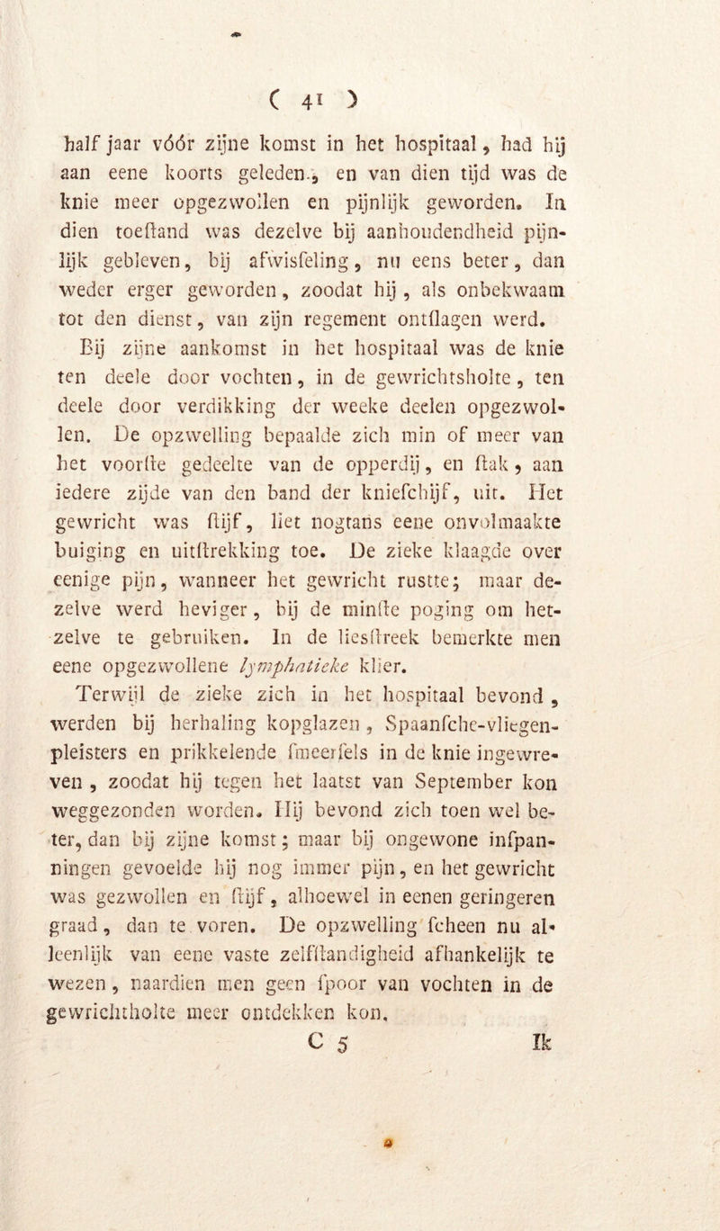 4^ C 4ï ) half jaar vóór zijne komst in het hospitaal, had hij aan eene koorts geleden.9 van dien tijd was de knie meer opgezwollen en pijnlijk geworden. Ia dien toeftand was dezelve bij aanhoudendheid pijn- lijk gebleven, bij afwisfeling, nu eens beter, dan weder erger geworden, zoodat hij, als onbekwaam tot den dienst, van zijn regement ontflagen werd. Bij ziine aankomst in het hospitaal was de knie ten deele door vochten, in de gewrichtsholte, ten deele door verdikking der weeke deelea opgezwol- len. De opzwelling bepaalde zich min of meer van het voorde gedeelte van de opperdij, en dak 5 aan iedere zijde van den band der kniefchijf, uit. Het gewricht was dijf, liet nogtans eene onvolmaakte buiging en uitdrekking toe. De zieke klaagde over eenige pijn, wanneer het gewricht rustte; maar de- zelve werd heviger, bij de minde poging om het- zelve te gebruiken. In de liesÜreek bemerkte men eene opgezwollene Ipnphatieke klier. Terwijl de zieke zich in het hospitaal bevond , werden bij herhaling kopglazen , Spaanfchc-vlicgen- pleisters en prikkelende fmeerfels in de knie ingewre- ven 5 zoodat hij tegen het laatst van September kon weggezonden worden. Hij bevond zich toen wel be- ter, dan bij zijne komst; maar bij ongewone infpan- ningen gevoelde hij nog immer pijn, en het gewricht was gezwollen en dijf, alhoewel in eenen geringeren graad, dan te voren. De opzwelling fcheen nu aD leenlijk van eene vaste zelfdandigheid afhankelijk te wezen, naardien men geen fpoor van vochten in de gewrlcluholte meer ontdekken kon, C 5 Ik a