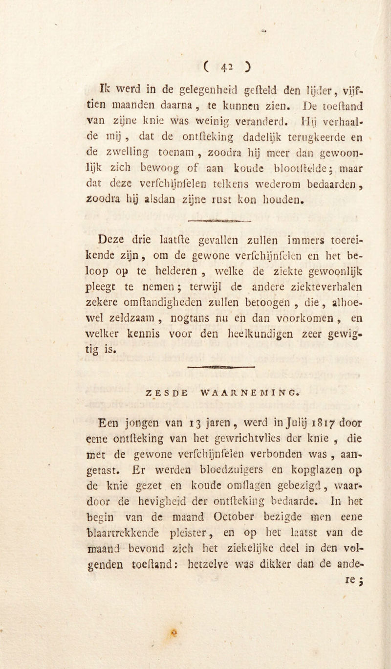 Ik werd in de gelegenheid gefteld den lijder, vijf- tien maanden daarna, te kunnen zien. De toehand van zijne knie was weinig veranderd. Hij verhaal- de mij , dat de ontlleking dadelijk terugkeerde en de zwelling toenam , zoodra hij meer dan gewoon- lijk zich bewoog of aan koude blooilklde: maar dat deze verfchijnfelen telkens wederom bedaarden, zoodra hij alsdan zijne rust kon houden. Deze drie laathe gevallen zullen immers toerei- kende zijn, om de gewone verfchijnfelen en het be- loop op te helderen , welke de ziekte gewoonlijk pleegt te nemen; terwijl de andere ziekteverhalen zekere omftandigheden zullen betoogen , die, alhoe- wel zeldzaam , nogtans nu en dan voorkomen , en welker kennis voor den heelkundigen zeer gewig- tig is. ZESDE WAARNEMING. Een jongen van 13 jaren, werd injullj 1817 door eene ontheking van het gewrichtvlies der knie , die met de gewone verfchijnfelen verbonden was , aan- getast. £r werden bloedzuigers en kopglazen op de knie gezet en koude omllagen gebezigd, waar- door de hevigheid der ontfteking bedaarde, In het begin van de maand October bezigde men eene blaartrekkende pleister, en op bet laatst van de maand bevond zich het ziekelijke deel in den vol- genden toehand: hetzelve was dikker dan de ande- re ; o