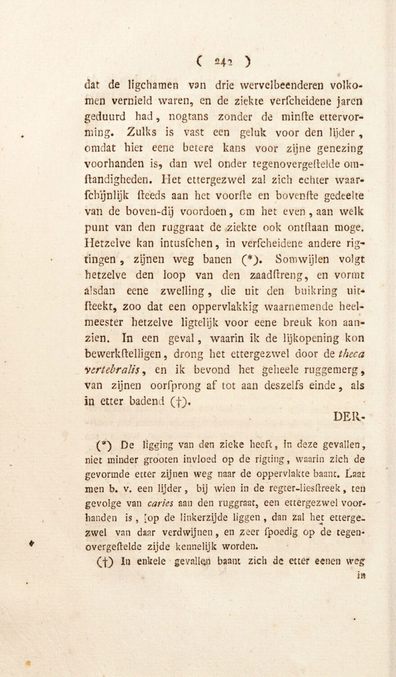 dat de ligchamen van drie wervelbeenderen volko- men vernield waren, en de ziekte verfcheidene jarcn geduurd had, nogtans zonder de minlte ettervor- ming. Zulks is vast een geluk voor den lijder, omdat hier eenc betere kans voor zijne genezing voorhanden is, dan wel onder tegenovergedelde om- ftandigheden. Het ettergezwel zal zich echter waar- fchijnlijk fteeds aan het voorde en hovende gedeelte van de boven-dij voordoen, cm het even , aan welk punt van den ruggraat de ziekte ook ontdaan moge. Hetzelve kan intusfchen, in verfcheidene andere rig- tingen, zijnen weg banen (*). Somwijlen volgt hetzelve den loop van den zaaddreng, en vormt alsdan eene zwelling, die uit den buik ring uit* deekt, zoo dat een oppervlakkig waarnemende heel- meester hetzelve ligtelijk voor eene breuk kon aan- zien. In een geval, waarin ik de lijkopening kon bewerkdelligen, drong het ettergezwel door de thcca yertebralis ^ en ik bevond het geheele ruggemerg, van zijnen oorfprong af tot aan deszelfs einde, als in etter badend (f), DEll- (*) De ligging van den zieke lieefc, in deze gevallen, niet minder groocen invloed op de rigcing, waarin zich de gevormde etter zijnen weg naar de oppervlakte baant. Laat men b. v. een lijder, bij wien in de regter-Iiesdreek, ten gevolge van caries aaii den ruggraat, een ettergezwel voor- handen is, [op de linkerzijde liggen , dan zal hej: etterge- zwel van daar verdwijnen, en zeer fpoedig op de tegen- overgeftelde zijde kennelijk worden. (t) In enkele gevall^i baant zich de etter eenen weg i»
