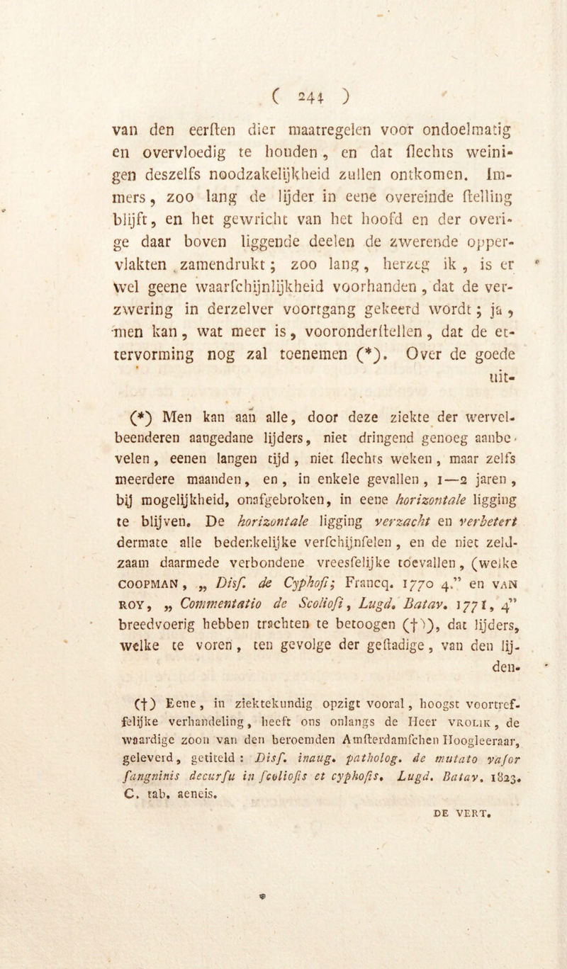 van den eerden dier maatregelen voor ondoelmatig en overvloedig te honden, en dat flechts weini- gen deszelfs noodzakelijkheid zullen ontkomen. Im- mers 5 zoo lang de lijder in eene overeinde Helling blijft, en het gewricht van het hoofd en der overi- ge daar boven liggende deelen de zwerende opper- vlakten , zamendrukt; zoo lang , herzeg ik , is er wel geene waarfchijnlijkheid voorhanden , dat de ver- zwering in derzelver voortgang gekeerd wordt; ja , men kan, wat meer is, vooronderdellen, dat de et- tervorming nog zal toenemen Over de goede uit- (♦) Men kan aan alle, door deze ziekte der wervel- beenderen aangedane lijders, niet dringend genoeg aanbe* velen, eenen langen tijd , niet flechts weken , maar zelfs meerdere maanden, en, in enkele gevallen, i—2 jaren , bij mogelijkheid, onafgebroken, in eene horizontale ligging te blijven, De horizontale ligging verzacht en verbetert dermate alle bedenkelijke verfchijnfelen , en de niet zeld- zaam daarmede verbondene vreesfelijke toevallen, (welke cooPMAN , „ Dhf. de Cyphofi; Francq. 1770 4.” en van ROY, „ Commentatio de Scoliofi ^ Lugd, Batav, 1771, 4” breedvoerig hebben trachten te betoogen (t 0» lijders, welke ce voren , ten gevolge der gefladige, van den lij- deii- (t) Eene, in ziektekundig opzigt vooral, hoogst voortref- felijke verhandeling, heeft ons onlangs de Heer vrolik , de waardige zoon van den beroemden Amfterdamfchen Iloogleeraar, geleverd, getiteld: Disf, inaug, patholog. de mutato vafor fangninis decurfu in fcoliofis et cyphops, Lugd. Batav. 1823, C. tab. aeneis. DE VERT.