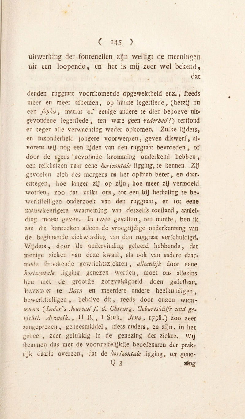 uitwerking der fontenellcn zijn welligt de meeningen uit een loopende, en het is mij zeer wel bekend 5 dat I ' denden ruggraat voortkomende opgewektheid enz., fteeds j meer en meer afnemen, op hunne legerdede, (hetzij nu I ccn fopha ^ matras of eenige andere te dien behoeve uit- gevondene legerdede , ten ware geen vederbed!') cerftond en tegen alie verwachting weder opkomen. Zulke lijders, en inzonderheid jongere voorwerpen, geven dikwerf, al- vorens wij nog een lijden van den ruggraat bevroeden , of door de r|eds'gevormde kromming onderkend hebben, een reikhalzen naar eene horizontale ligging, te kennen ,Zij gevoelen zich des morgens na het opflaan beter, en daar- entegen, hoe langer zij op zijn, hoe meer zij vermoeid worden, zoo dat zulks ons, tot een bij herhaling te be- werkdelligen onderzoek van den ruggraat, en tot eene naauwkeiirigere waarneming van deszelfs toedand , aanlei- ding moest geven. In twee gevallen, ten minde, ben ik aan dit kenceeken alleen de vroegtijdige onderkenning van de beginnende ziekwording van den ruggraat verfchuldigd* Wijders, door de ondervinding geleerd hebbende, dat menige zieken van deze kwaal, als ook van andere daar- mede drookende gewrichtsziekten , alleenlijk door eene horizontale ligging genezen werden, moet ons allezins hen met de grootde zorgvuldigheid doen gadeflaan. pAYNToN te Bath en meerdere andere heelkundigen, bewerkdelligen , behalve dit, reeds door onzen wicn- MANN (^Loder's Journal f, d. Chirurg, Gehartshülfe iind ge» richtl, Arzneik. ^ II B., I Stuk. Jena» 1798.} zoo zeer V aangeprezen , geneesmiddel, niets anders, en zijn, in het I geheel, zeer gelukkig in de genezing der ziekte. Wij 7 demmen dus met de voortreffelijkde beoefenaren der prak- 7 tijk daarin overeen, dat deligging, ter gene- Q 3 3*ug r ■V r-, i' _ ■ ■V t