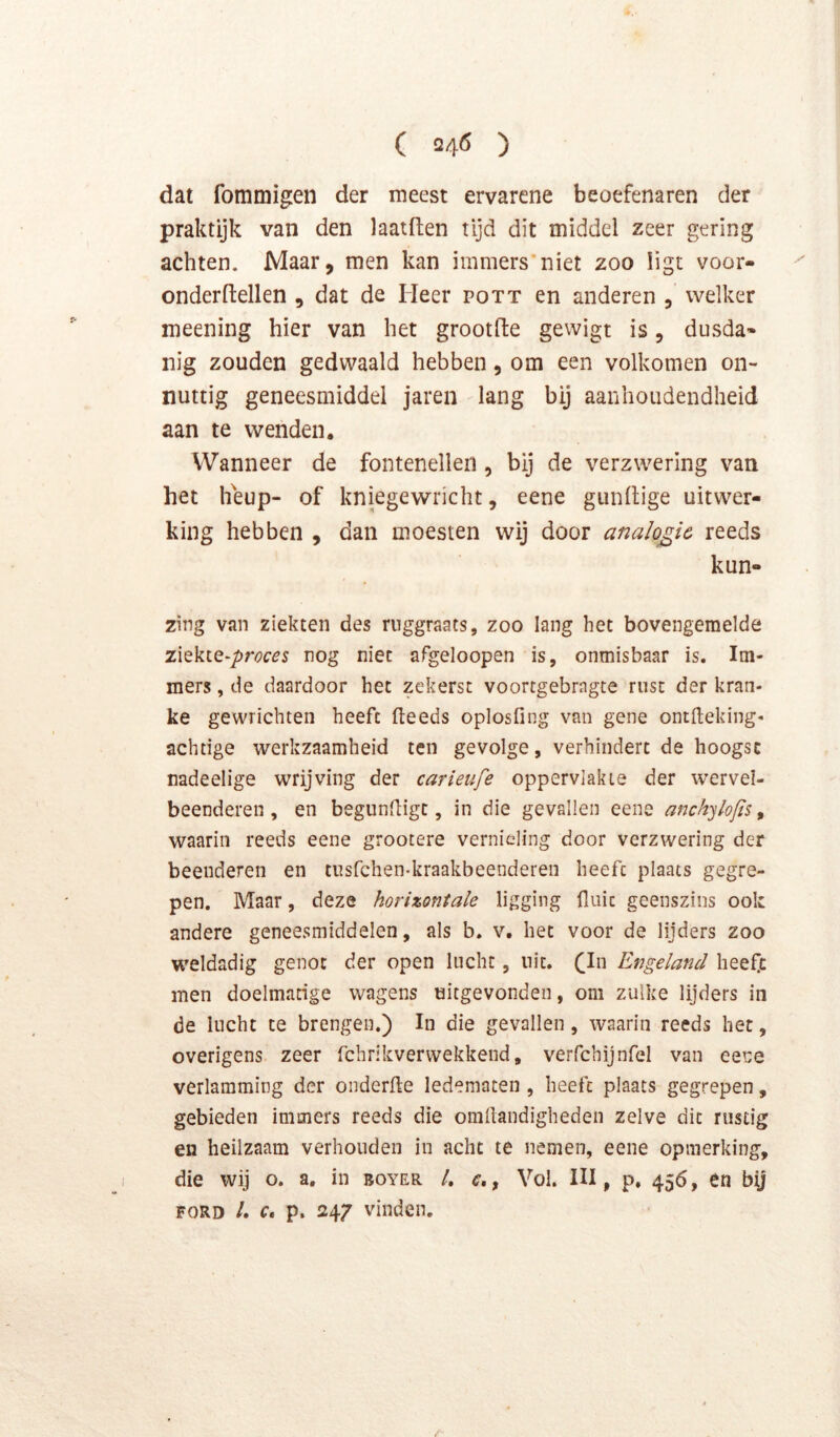 dat fommigen der meest ervarene beoefenaren der praktijk van den laatften tijd dit middel zeer gering achten. Maar, men kan immers*niet zoo ligt voor- onderftellen , dat de Heer pott en anderen , welker meening hier van het grootfte gewigt is, dusda» nig zouden gedwaald hebben, om een volkomen on- nuttig geneesmiddel jaren lang bij aanhoudendheid aan te wenden. Wanneer de fontenelleii, bij de verzwering van het heup- of kniegewricht, eene gunltige uitwer- king hebben , dan moesten wij door analogie reeds kun- zing van ziekten des ruggraats, zoo lang het bovengemelde zxtkiQ-proces nog niet afgeloopen is, onmisbaar is. Im- mers , de daardoor het zekerst voortgebragte rust der kran- ke gewrichten heeft fteeds oplosfing van gene ontlleking- achtige werkzaamheid ten gevolge, verhindert de hoogst nadeelige wrijving der carieufe oppervlakte der wervel- beenderen, en begundigt, in die gevallen eene anchylofis ^ waarin reeds eene grootere vernieling door verzwering der beenderen en tusfehen-kraakbeenderen heeft plaats gegre- pen. Maar, deze horizontale ligging fluit geenszins ook andere geneesmiddelen, als b. v. het voor de lijders zoo weldadig genot der open lucht, nit. (_In Engeland heeft men doelmatige wagens uitgevonden, om zulke lijders in de lucht te brengen.) In die gevallen , waarin reeds het, overigens zeer fchrikverwekkend, verfchijnfel van eene verlamming der oiiderfle ledematen , heeft plaats gegrepen, gebieden immers reeds die omflandigheden zelve dit rustig en heilzaam verhouden in acht te nemen, eene opmerking, die wij o. a, in boyer /. , Vol. III, p. 456, en bij FORD /. r. p. 247 vinden.