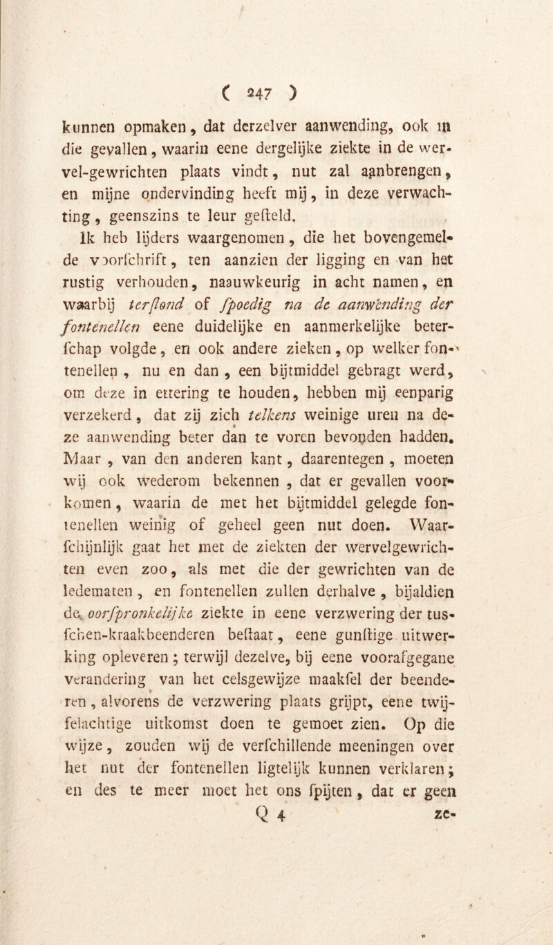 kunnen opmaken, dat dcrzelver aanwending, ook m die gevallen, waarin eene dergelijke ziekte in de wer- vel-gewrichten plaats vindt, nut zal agnbrengen, en mijne ondervinding heeft mij, in deze verwach- ting , geenszins te leur gefield. Ik heb lijders waargenomen, die het bovengemel- de v^orfchrirt, ten aanzien der ligging en van het rustig verhouden, naauwkeurig in acht namen, en W3»arbij terflond of fpoedig na dc aanwbnding der fontenelkn eene duidelijke en aanmerkelijke beter- fchap volgde, en ook andere zieken, op welker fon-' tenellen , nu en dan , een bijtmiddel gebragt werd, om deze in ettering te houden, hebben mij eenparig verzekerd, dat zij zich telkens weinige uren na de- ze aanwending beter dan te voren bevonden hadden. Maar , van den anderen kant, daarentegen , moeten wij ook wederom bekennen , dat er gevallen voor- komen , waarin de met het bijtmiddel gelegde fon- lenellen weinig of geheel geen nut doen. Waar- fciiijnlijk gaat het met de ziekten der wervelgewrich- ten even zoo, als met die der gewrichten van de ledematen, en fontenellen zullen derhalve , bijaldien de^ oorfpronkelijke ziekte in eene verzwering der tus- fchen-kraakbeenderen bellaar, eene gunllige uitwer- king opleveren ; terwijl dezelve, bij eene voorafgegane verandering van het celsgewijze maakfel der beende- k ren, alvorens de verzwering plaats grijpt, eene twij- felachtige uitkomst doen te gemoet zien. Op die wijze, zouden wij de verfchillende meeningen over het nut der fontenellen ligtelijk kunnen verklaren; en des te meer moet het ons fpijien, dat cr geen Q 4 zc-