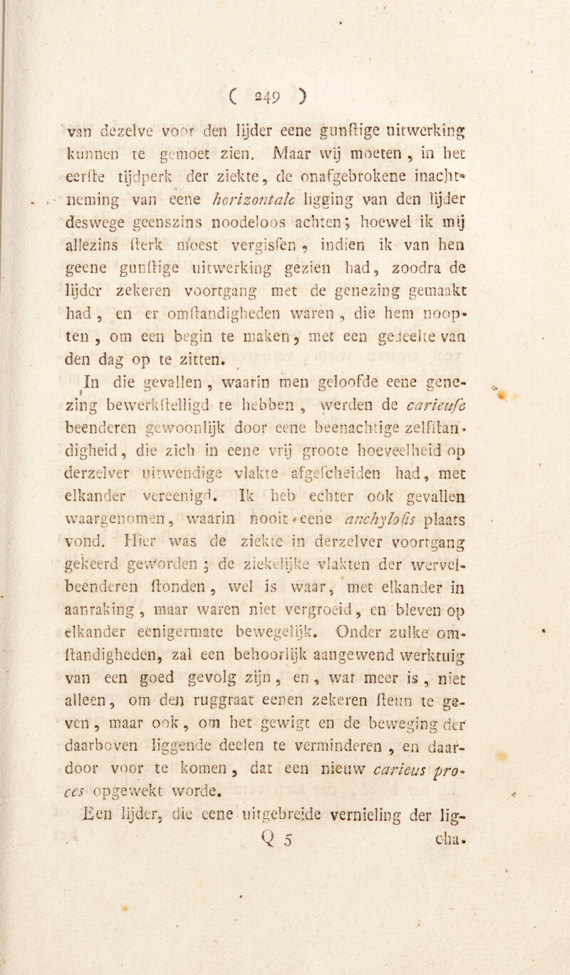 van dezelve voor den lijder eene giinRige uirwcrking kunnen te geraoet zien. Maar wij moeten , in het eerde tijdperk der ziekte, de onafgebrokene inacht*» . neming van eene horizontale ligging van den lijder deswege geenszins noodeloos achten; hoewel ik mij allezins llerk moest vergisfen ^ indien ik van hen geene gundige uitwerking gezien had, zoodra de lijder zekeren voortgang met de genezing gemaakt had , en er om handigheden waren , die hem noop- ten 5 om een begin te maken 5 met een geJeeite van den dag op te zitten. ^In die gevallen , waarin men geloofde eene gene- zing bewerkhelligd te hebben , werden de carieufe beenderen gewoonlijk door eene beenachtige zelfilan- digheid, die zich in eene vrij groote hoeveelheid op derzelver uitwendige vlakte afgefcheiden had, met elkander vercenigd. Ik heb echter ook gevallen waargenomen, waarin nooit ^eene anch^jloCts vond. Hier was de ziekte in derzelver voortgang gekeerd geworden ; de ziektlijke vlakten der wervel- beenderen Honden, wel is waar, met elkander in aanraking, maar waren niet vergroeid, en bleven op elkander eenigerniate bewegelijk. Onder zulke om- Itandighcden, zal een behoorlijk aangewend werktuig van een goed gevolg zijn , en, war meer is , niet alleen, om den ruggraat eenen zekeren heun te ge- ven , maar ook, om het gewigc en de beweging der daarboven liggende deden te verminderen , en daar- door voor te komen , dat een nieuw carïcus 'pro- ces opgewekt worde. iien lijder, die eene uirgebreide vernieling der lig- Q 5 cha-