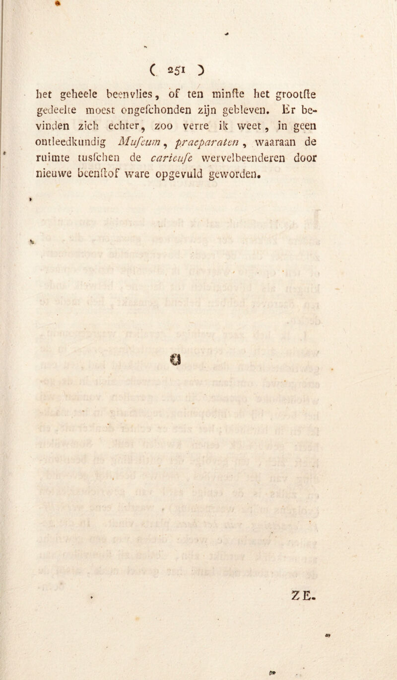 het geheele beenvlies, bf ten niinf^e het grootfle gedeelte moest ongefchonden zijn gebleven. Er be- vinden zich echter, zoo verre ik weet, in geen ontleedkundig Mufcum ^ praeparaten ^ waaraan de ruimte tusfchen de caricujï wervelbeenderen door nieuwe beenllof ware op gevuld geworden. ZE. «9