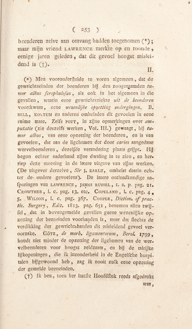 beenderen :zelve aan omvang hadden toegenomen maar mijn vriend lavvrence merlue op en toonde 9 eenige jaren geleden, dat dit gevoel hoogst mislei- dend is (t). (^) Men vooronderdelde te voren algemeen, dat de gewrichtseinden der beenderen bij den zoogenaamden tu- mor albm fcrophulofus, als ook in het algemeen in die gevallen, waarin eene gewrichtsziekte uit de beenderen voortkwam, eene wezenlijke opzetting ondergingen, B. BELL, KOKTüM en anderen omhelsden dit gevoelen in eene mime mate. Zelfs pott, in zijne opmerkingen over am-. putatie (zie deszelfs'werken , Vol, III.) gewaagt, bij tu^ mor albm ^ van eene opzetting der beenderen, en is van gevoelen, dat aan de ligchamen der door caries aangedane wervelbeenderen , dezelfde verandering plaats grijpt. Hij • begon echter naderhand zijne dwaling in te zien , en her- j riep deze meening in de Itïtere uitgave van zijne werken. _ (De uitgever derzelve , Sir j. earle, omhelst daarin ech- ter dev oudere gevoelens'). De latere ontleedkundige na- fporingen van lawrence, james russel, t. a, p, pag. 2U Crowther, 1. c. pag. 13. etc. Copeland , 1, c. pag. 4, 5. WiLSON, I. c. pag. 367. C00PER, Diction, of prac- tic, Surgery ^ Edit, 1813. pag. 651 , benemen allen twij- fel, dat in bovengemelde gevallen geene wezenlijke op- zetting der beeneinden voorhanden is, maar dat flechts de verdikking der gewrichtsbanden dit misleidend gevoel ver- oorzake. Götz , de morb, ligamentorum, BeroL 1799, houdt niet minder de opzetting der ligchameu van de wer- velbeenderen voor hoogst zeldzaam, en bij de talrijke lijkopeningen , die ik inzonderheid in de Engelfche hospi- talen bijgewoond heb , zag ik nooit zulk eene opzetting der gemelde beeneinden, (t) ik ben, toen her laatHe lioofdUnk reeds afgedruke was,