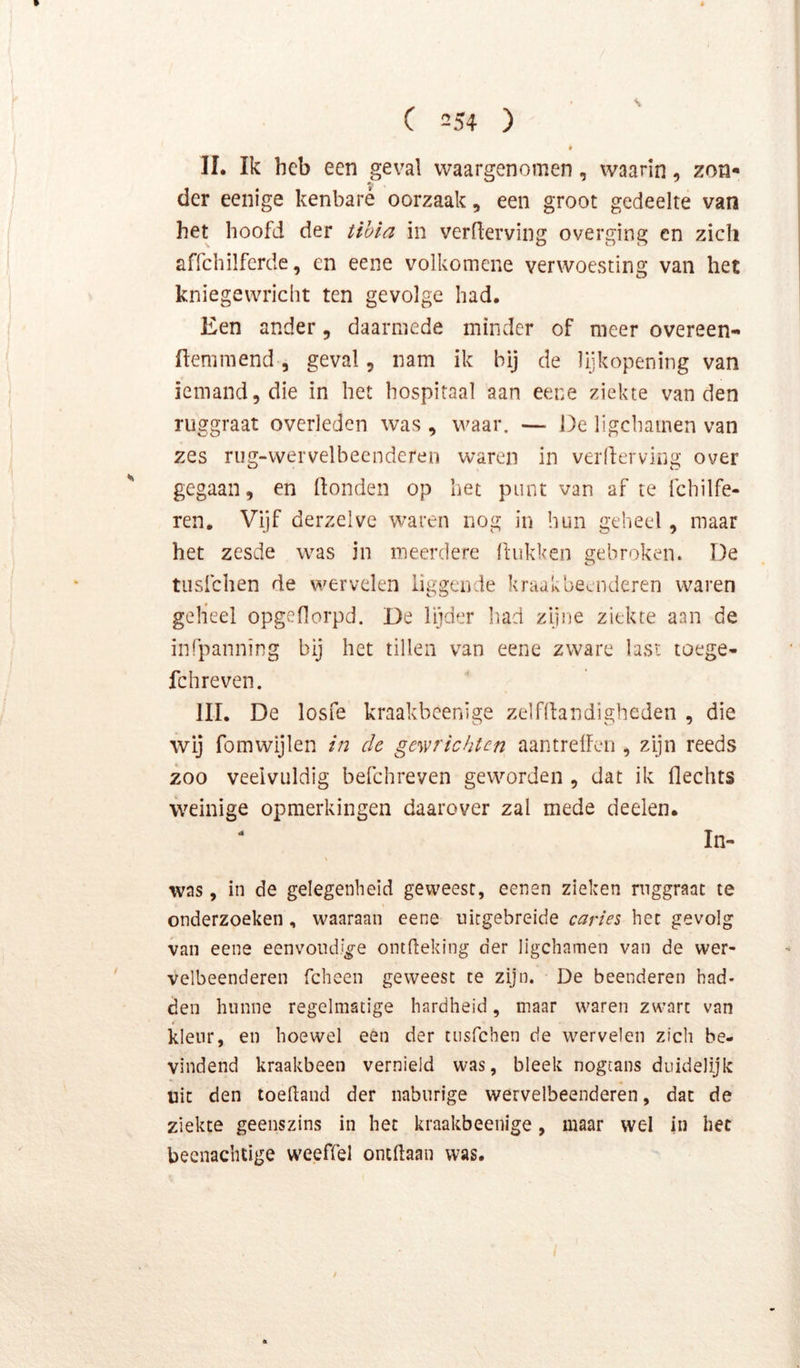 s C 254 ) II. Ik heb een geval waargenomen, waarin, zon- der eenige kenbare oorzaak, een groot gedeelte van het hoofd der tihia in verderving overging en zich affchilfcrde, en eene volkomcne verwoCvSting van het kniegewricht ten gevolge had. Een ander, daarmede minder of meer overeen- fteniniend, geval, nam ik bij de lijkopening van iemand, die in het hospitaal aan eene ziekte van den ruggraat overleden was , waar. — De ligcliamen van zes rug-wervelbecnderen waren in verderving over gegaan, en donden op het punt van af te fchilfe- ren. Vijf derzelve waren nog in hun geheel, maar het zesde was in meerdere dukken gebroken. De tiisfchen de wervelen liggende kraakbeenderen waren gelieel opgedorpd. De lijder liad zijne ziekte aan de infpanning bij het tillen van eene zware last toege- fchreven. III. De losfe kraakbeenige zelfdandigheden , die wij fomwijlen in de gewrichten aantreden , zijn reeds zoo veelvuldig befchreven geworden , dat ik dechts weinige opmerkingen daarover zal mede deelen. In- was , in de gelegenheid geweest, eenen zieken ruggraat te onderzoeken , waaraan eene uitgebreide caries het gevolg van eene eenvoudige ontdeking der ligcliamen van de wer- velbeenderen fcheen geweest te zijn. De beenderen had- den hunne regelmatige hardheid, maar waren zwart van kleur, en hoewel een der tiisfchen de wervelen zich be- vindend kraakbeen vernield was, bleek nogcans duidelijk uit den toedand der naburige wervelbeenderen, dat de ziekte geenszins in het kraakbeenige, maar wel in het beenachtige weeffel ontdaan was. f
