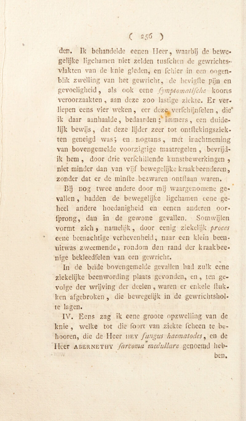 den. Ik behandelde eencn IJeer, waarbij de bewe- gelijke ligcliamen niet zelden tiisfchcn de gewrichts- vlakten van de knie gleden, en fcliier in een oogen- blik zwelling van het gewricht, de hcvigfle pijn en gevoeligheid, als ook eene fymptomntifchc koorts veroorzaakten , aan deze zoo lastige ziekte. Er ver- liepen eens vier weken, ccr deze^verfchijnrelen , die’ ik daar aanhaalde, bedaarden immers , een duide- lijk bewijs, dat deze lijder zeer tot ontftekingsziek- ten geneigd was; en nogtans, met inachtneming van bovengemelde voorzigtige maatregelen , bevrijd- ik hem , door drie verfchillende kunstbewerkingen ? niet minder dan van vijf bewegelijke kraakbeenderen, zonder dat er de minde bezwaren ontdaan waren. • Bij nog twee andere door mij waargenomene ge- vallen , hadden de bewegelijke ligchamen eene ge- heel andere hoedanigheid en eenen anderen oor- Iprong, dan in de gewone gevallen. Somwijlen vormt zich 5 namelijk, door eenig ziekelijk proces eene beenachtige verhevenheid, naar een klein been- uitwas zweemendc, rondom den rand der kraakbee- nige bekleedfelen van een gewricht. In de beide bovengemelde gevallen had zulk eene ziekelijke beenwording plaats gevonden, en , ten ge- volge der wrijving der deelen , waren er enkele liiik- ken afgebroken , die bewegelijk in de gewrichtshol- te lagen. IV. Eens zag ik eene groote opzwelling van de knie , welke tot die foort van ziekte fcheen te bc- hooren, die de Heer iiey fungus haematodes^ en de Heer abernethy fartoma mcdullarc genoemd heb- ben.