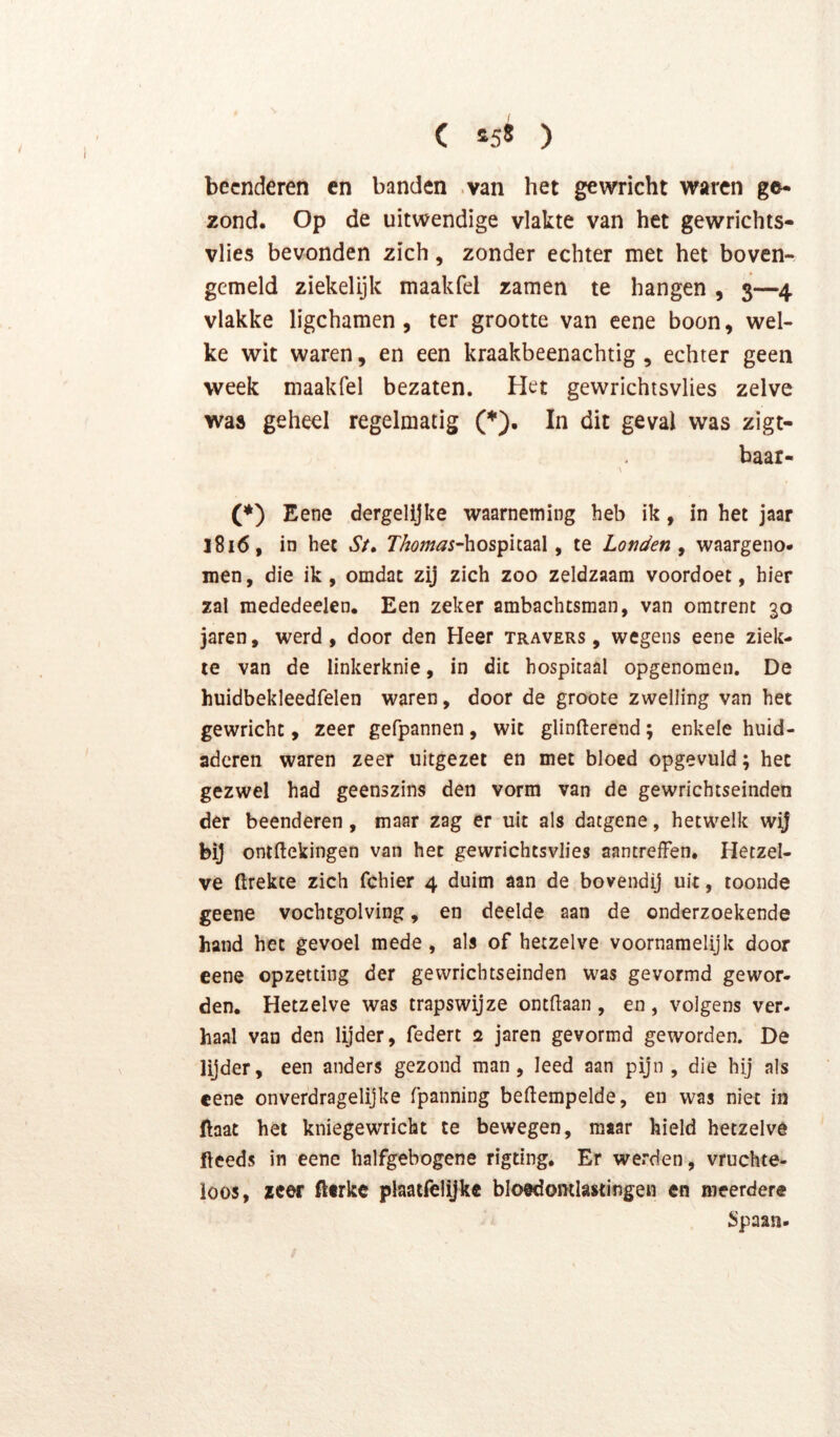 beenderen cn banden .van het gewricht waren ge* zond. Op de uitwendige vlakte van het gewrichts- vlies bevonden zich, zonder echter met het boven- gemeld ziekelijk maakfel zamen te hangen , 3—4 vlakke ligchamen, ter grootte van eene boon, wel- ke wit waren, en een kraakbeenachtig , echter geen week maakfel bezaten. Het gewrichtsvlies zelve was geheel regelmatig (♦). In dit geval was zigt- baar- (*) Eene dergelijke waarneming heb ik, in het jaar j8i6, in het St» ThomasAiOs^hn^X ^ te Londen^ waargeno- men, die ik, omdat zij zich zoo zeldzaam voordoet, hier zal mededeelen. Een zeker ambachtsman, van omtrent 30 jaren, werd, door den Heer travers , wegens eene ziek- te van de linkerknie, in dit hospitaal opgenomen. De huidbekleedfelen waren, door de groote zwelling van het gewricht, zeer gefpannen, wit glinfterend; enkele huid- adcren waren zeer uitgezet en met bloed opgevuld; het gezwel had geenszins den vorm van de gewrichtseindeo der beenderen, maar zag er uit als datgene, hetwelk wij bij ontftekingen van het gewrichtsvlies aantreffen. Hetzel- ve flrekte zich fchier 4 duim aan de bovendij uit, toonde geene vochtgolving, en deelde aan de onderzoekende hand het gevoel mede, als of hetzelve voornamelijk door eene opzetting der gevvrichtseinden was gevormd gewor- den. Hetzelve was trapswijze ontdaan, en, volgens ver- haal van den lijder, federt 2 jaren gevormd geworden. De lijder, een anders gezond man, leed aan pijn, die hij als eene onverdragelijke fpanning bedempelde, en was niet in ftaat het kniegewricht te bewegen, maar hield hetzelve ftceds in eene halfgebogene rigting. Er werden, vruchte- loos, zcor fterke plaatlèlijke bloedomlastingen en meerdere Spaan-
