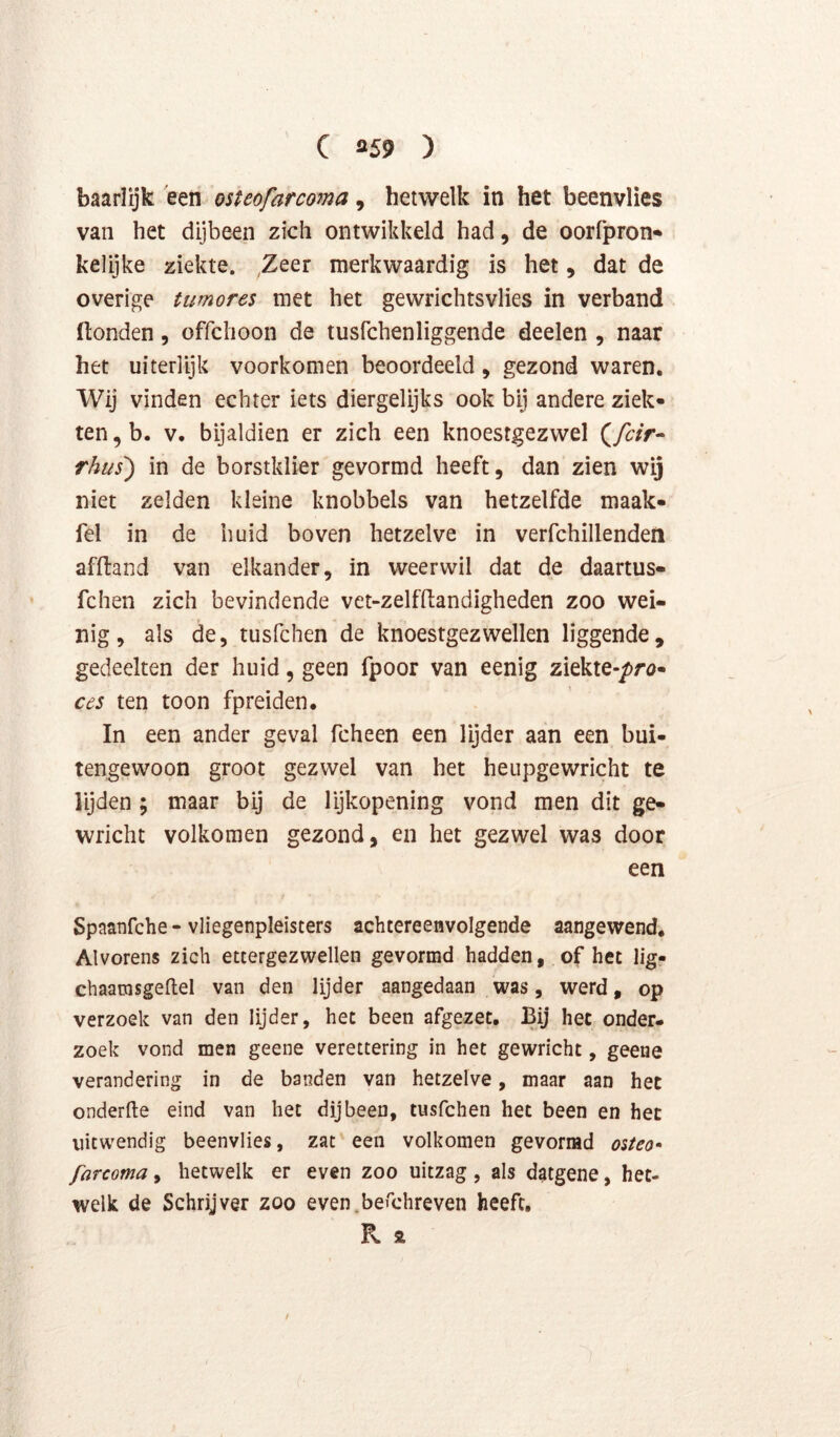 baarlijk 'een osteofarcoma, hetwelk in het beenvlies van het dijbeen zich ontwikkeld had, de oorfpron-* kelijke ziekte. Zeer merkwaardig is het, dat de overige tumores met het gewrichtsvlies in verband (tonden, offchoon de tusfchenliggende deelen , naar het uiterlijk voorkomen beoordeeld, gezond waren. Wij vinden echter iets diergelijks ook bij andere ziek- ten , b. V. bijaldien er zich een knoesrgezwel rhtis) in de borstklier gevormd heeft, dan zien wij niet zelden kleine knobbels van hetzelfde maak- fel in de huid boven hetzelve in verfchillendeii afltand van elkander, in weerwil dat de daartus- fchen zich bevindende vet-zelfftandigheden zoo wei- nig, als de, tusfchen de knoestgezwellen liggende, gedeelten der huid, geen fpoor van eenig ziekte-/>rö- ces ten toon fpreiden. In een ander geval fcheen een lijder aan een bui- tengewoon groot gezwel van het heupgewricht te lyden ; maar bij de lijkopening vond men dit ge- wricht volkomen gezond, en het gezwel was door een Spaanfche - vliegenpleisters achtereenvolgende aangewend. Alvorens zich ettergezwellen gevormd hadden, of het lig- chaamsgeftel van den lijder aangedaan was, werd, op verzoek van den lijder, het been afgezet. Bij het onder- zoek vond men geene verettering in het gewricht, geene verandering in de banden van hetzelve, maar aan het onderfte eind van het dijbeen, tusfchen het been en het uitwendig beenvlies, zat een volkomen gevormd oiteo-» farcoma, hetwelk er even zoo uitzag, als datgene, het- welk de Schryver zoo even.berchreven heeft, R 2 /
