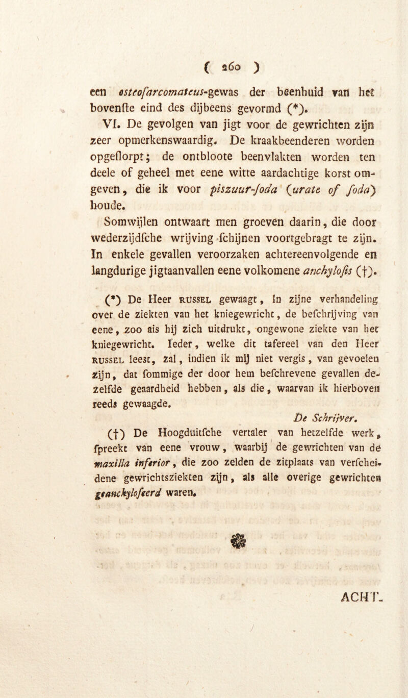( a6o ) ccn esteofarcomateus^gt'W2LS der beenhuid van het hovende eind des dijbeens gevormd (*). Vf. De gevolgen van jigt voor de gewrichten zijn zeer opmerkenswaardig. De kraakbeenderen worden opgeflorpt; de ontbloote beenvlakten worden ten deele of geheel met eene witte aardaebtige korst om- geven , die ik voor piszuur-foda' iuratc of fodd) boude. Somwijlen ontwaart men groeven daarin, die door wederzijdfehe wrijving-fchijnen voortgebragt te zijn. In enkele gevallen veroorzaken achtereenvolgende en langdurige jigtaanvallen eene volkomene anchylofis (f). (*) De Heer rüssel gewaagt, In zijne verhandeling over de ziekten van het kniegewrichc, de befchrijving van eene, zoo ais hij zich uitdrukt, ongewone ziekte van het kniegewricht. Ieder, welke dit tafereel van den Heer RussEL leest, zal, indien ik mij niet vergis, van gevoelen zijn, dat fommige der door hem befchrevene gevallen de- zelfde geaardheid hebben, als die, waarvan ik hierboven reeds gewaagde. De Schrijver, (I) De Hoogduitfehe vertaler van hetzelfde werk, fpreekt van eene vrouw, waarbij de gewrichten van de waxilla inferior y die zoo zelden de zitplaats van verfchei- dene gewrichtsziekten z^jn, als alle overige gewrichten geanckylofeerd waren. ACHT- J