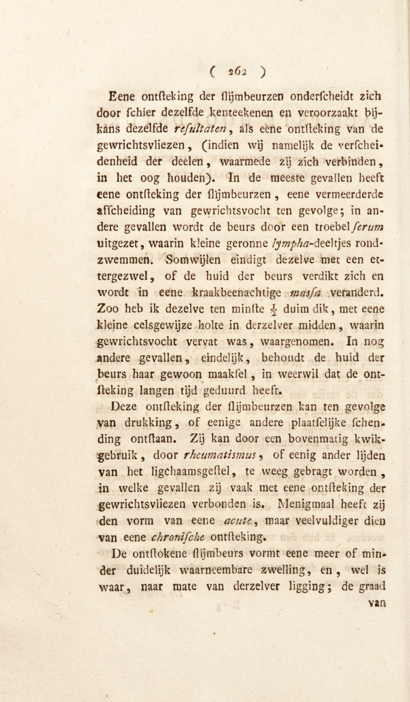 / Eene ontfleting der flijmbeurzen onderfcheidt zich door fchier dezelfde kenteekenen en veroorzaakt bij- kans dezelfde rcfultatcn^ als eène ontlleking van de gewrichtsvliezen, (indien wij namelijk de verfchei- denheid der deelen, waarmede zij zich verbinden, in het oog houden). In de meeste gevallen heeft cene ontfleking der flijmbeurzen , eene vermeerderde affeheiding van gewricbtsvoclit ten gevolge; in an- dere gevallen wordt de beurs door een troebel ferum uitgezet, waarin kleine geronne/j;72/>/^^-deeltjes rond- zwemmen. Somwijlen eindigt dezelve met een et- tergezwel, of de huid der beurs verdikt zich en wordt ‘in eene kraakbeenachtige masfa .veranderd. Zoo heb ik dezelve ten minde J duim dik, met eene kleine celsgewijze holte in derzelver midden, waarin gewrichtsvocht vervat was, waargenomen. In nog andere gevallen, eindelijk, behoudt de huid der beurs haar gewoon maakfel , in weerwil dat de ont- üeking langen tijd geduurd heeft. Deze ontfleking der flijmbeurzen kan ten gevolge van drukking, of eenige andere plaatfelijke fchen- ding ontdaan. Zij kan door een bovenmatig kwik- 'gebruik , door rheumatismus 9 of eenig ander lijden van het ligchaamsgeflel, te weeg gebragt worden, in welke gevallen zij vaak met eene ontdeking der gewrichtsvliezen verbonden is. Menigmaal heeft zij fden vorm van eene acute ^ maar veelvuldiger dien ■van eene chronïfche ontfleking. De ontdokene flijmbeurs vormt eene meer of min- der duidelijk waarneembare zwelling, en, wel is waar, naar mate van derzelver ligging; de graad van
