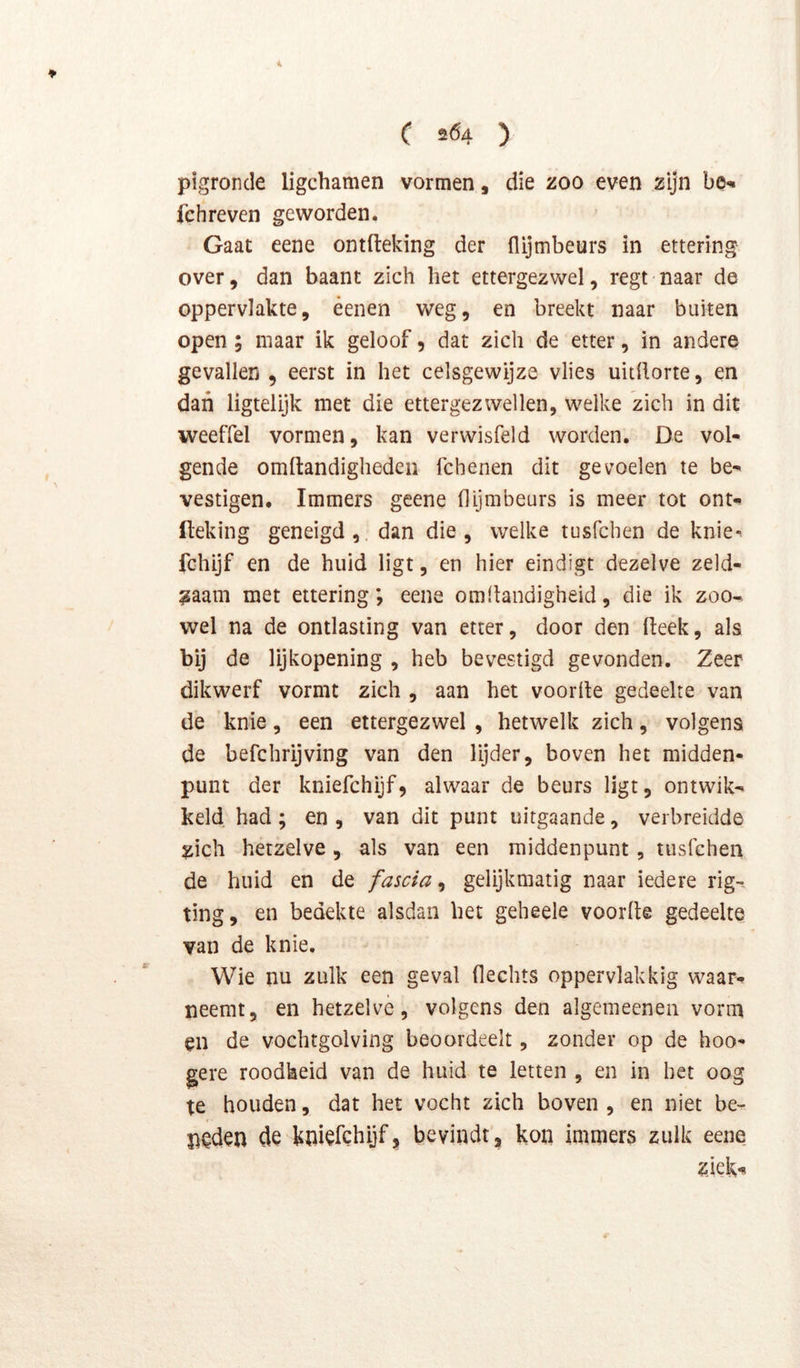 i C 504 ) pigroncle ligchamen vormen, die zoo even zijn be^ fchreven geworden. Gaat eene ontfteking der flijmbeurs in ettering over, dan baant zich het ettergezwel, regt naar de oppervlakte, éenen weg, en breekt naar buiten open ; maar ik geloof, dat zich de etter, in andere gevallen , eerst in het celsgewijze vlies uitftorte, en dan ligtelijk met die ettergezwellen, welke zich in dit weeffel vormen, kan verwisfeld worden. De vol- gende omftandiglieden fchenen dit gevoelen te be- vestigen. Immers geene (lijmbeurs is meer tot ont- fteking geneigd, dan die, welke tusfchen de knie- fchijf en de huid ligt, en hier eindigt dezelve zeld- zaam met ettering ; eene om Handigheid, die ik zoo-> wel na de ontlasting van etter, door den Heek, als bij de lijkopening , heb bevestigd gevonden. Zeer dikwerf vormt zich , aan het voorde gedeelte van de knie, een ettergezwel , hetwelk zich, volgens de befchrijving van den lijder, boven het midden- punt der kniefchijf, alwaar de beurs ligt, ontwik- keld had ; en , van dit punt uitgaande, verbreidde zich hetzelve, als van een middenpunt, tusfchen de huid en de fascia^ gelijkmatig naar iedere rig- ting, en bedekte alsdan het geheele voorde gedeelte van de knie. Wie nu zulk een geval Hechts oppervlakkig waar- neemt, en hetzelve, volgens den algemeenen vorm en de vochtgolving beoordeelt, zonder op de hoo- gere roodheid van de huid te letten , en in bet oog te houden, dat het vocht zich boven , en niet be- neden de kniefchijf, bevindt, kon immers zulk eene z.iek*?