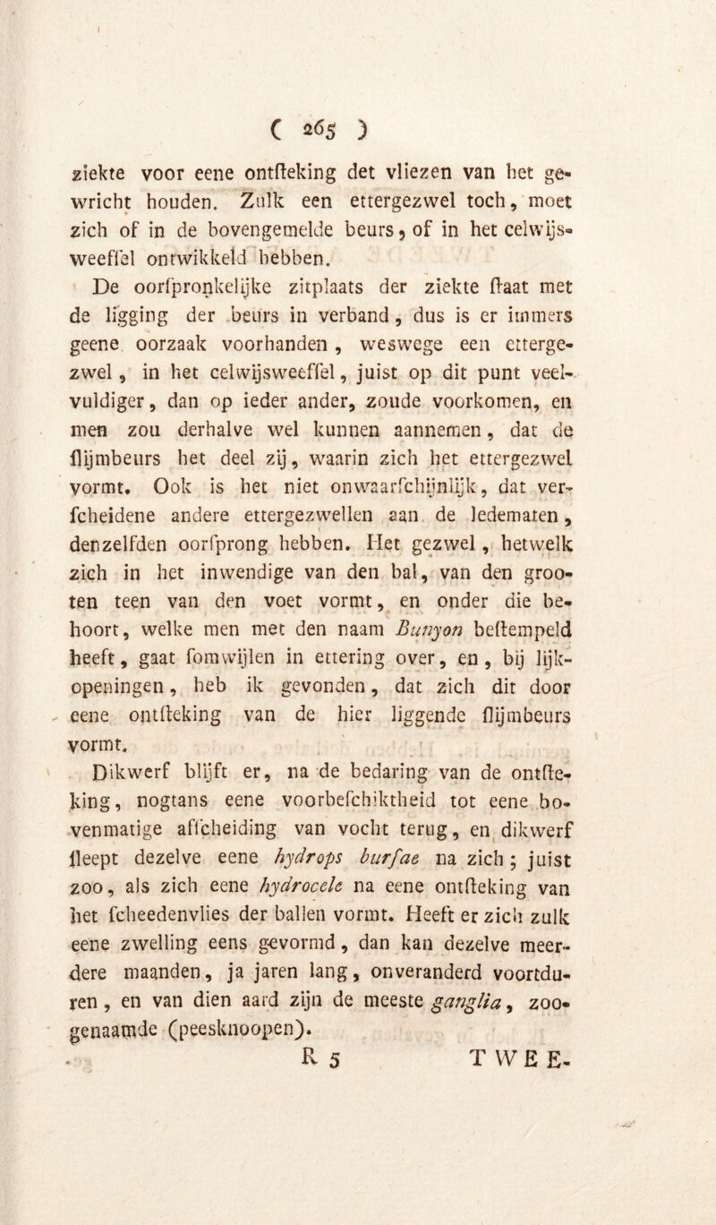ziekte voor eene ontfteking det vliezen van het ge- wricht houden. Zulk een ettergezwel toch, moet zich of in de bovengemelde beurs 9 of in het celwijs- weeffel ontwikkeld hebben. De oorfpronkelijke zitplaats der ziekte (laat met de ligging der .beurs in verband, dus is er immers geene oorzaak voorhanden, weswege een etterge- zwel, in het celwijsweeffel, juist op dit punt veel- vuldiger, dan op ieder ander, zoude voorkomen, en men zou derhalve wel kunnen aannemen, dat de llljmbeiirs het deel zij, waarin zich het ettergezwel vormt. Ook is het niet onwaarrchijnlijk, dat ver- fcheidene andere ettergezwellen aan de ledematen, denzelfden oorfprong hebben. Het gezwelhetvvelk zich in het inwendige van den bal, van den groo- ten teen van den voet vormt, en onder die be- hoort, welke men met den naam Bunyon beftempeld heeft, gaat fomvvijlen in ettering over, en, bij lijk- openingen , heb ik gevonden, dat zich dit door eene oiulleking van de hier liggende flijmbeurs vormt. Dikwerf blijft er, na de bedaring van de ontfle- king, nogtans eene voorbefchiktheid tot eene bo- wenmaiige affcheiding van vocht terug, en^ dikwerf lleept dezelve eene hydrops burfae na zich; juist zoo, als zich eene hydrocele na eene ontfteking van het fcheedenvlies der ballen vormt. Heeft er zich zulk eene zwelling eens gevormd, dan kan dezelve meer- dere maanden, ja jaren lang, onveranderd voortdu- ren , en van dien aard zijn de meeste ganglia, zoo- genaamde (peesknoopen). R 5 T VV E E-
