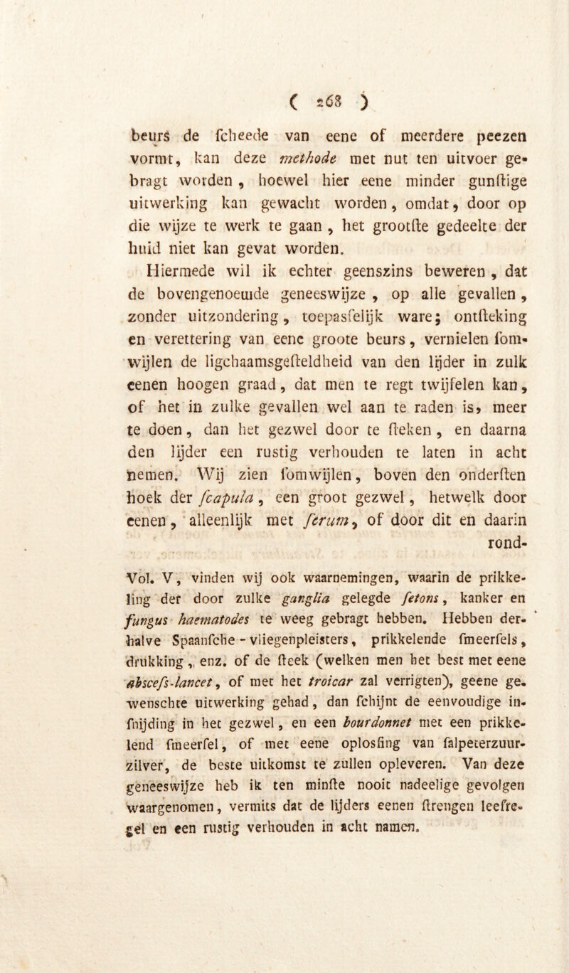beurs de fcheede van eene of meerdere pcezeti vormt, kan deze methode met nut ten uitvoer ge- bragt worden, hoewel hier eene minder gunlfige uitwerking kan gewacht worden, omdat5 door op die wijze te werk te gaan , het grootfte gedeelte der huid niet kan gevat worden. Hiermede wil ik echter geenszins beweren , dat de bovengenoemde geneeswijze , op alle gevallen, zonder uitzondering, toepasfelijk ware; ontfteking cn verettering van ecnc groote beurs, vernielen lom- 'Wijlen de ligchaamsgelleldheid van den l’^der in zulk cenen hoogen graad, dat men te regt twijfelen kan, of het in zulke gevallen wel aan te raden is» meer te doen, dan het gezwel door te (leken , en daarna den lijder een rustig verhouden te laten in acht nemen' Wij zien fomwijlen, boven den onderden hoek der fcapula , een groot gezwel, hetwelk door cenen, 'alleenlijk met fcrum^ of door dit en daarin rond- Vol. V, vinden wij ook waarnemingen, waarin de prikke- ling def door zulke ganglia gelegde feiom, kanker en fungus haematodes le weeg gebragt hebben. Hebben der- halve Spaanfche - vliegenpleisters, prikkelende fmeerfels, ‘drukking „ enz. of de (leek (welken men het best met eene ahscefs-lancet, of met het troicar zal verrigten), geene ge, wenschte uitwerking gehad, dan fchijnt de eenvoudige in- fnijding in het gezwel, en een bourdonnet met een prikke- lend fmeerfel, of met eene oplosfing van falpeterzuur- zilver, de beste uitkomst te zuilen opleveren. Van deze geneeswijze heb ik ten minde nooit nadeelige gevolgen waargenomen, vermits dat de lijders eenen drengen leefre- g€l en een nistig verhouden in acht namen.