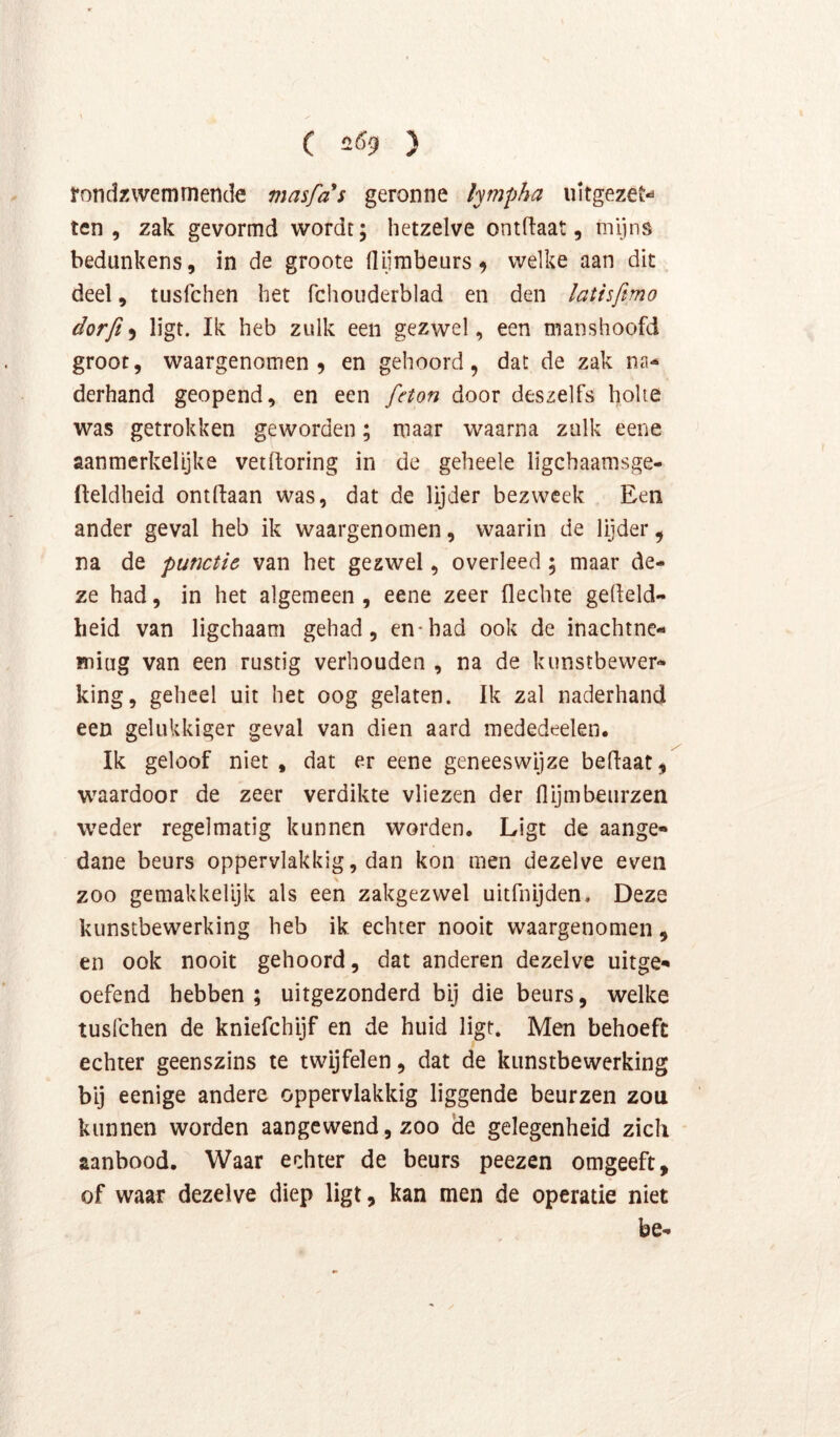 C 2Ö9 ) rondzwemmende masfas geronne lympha uitgezet ten, zak gevormd wordt; hetzelve ontflaat, mijns bedunkens, in de groote (lijnibeurs^ welke aan dit deel, tusfchen het fchoiiderblad en den latisfmo dorft 9 ligt. Ik heb zulk een gezwel, een manshoofd groot, waargenomen 9 en gehoord, dat de zak na- derhand geopend, en een feton door deszelfs holte was getrokken geworden; maar waarna zulk eene aanmerkelijke vetltoring in de geheele ligchaamsge- fteldheid ontdaan was, dat de lijder bezweek Een ander geval heb ik waargenomen, waarin de lijder, na de punctie van het gezwel, overleed; maar de- ze had, in het algemeen , eene zeer flechte gedeld- heid van ligchaam gehad, en*had ook de inachtne- Biiug van een rustig verhouden , na de kunstbewer- king, geheel uit het oog gelaten. Ik zal naderhand een gelukkiger geval van dien aard mededeelen. Ik geloof niet, dat er eene geneeswijze bedaat, waardoor de zeer verdikte vliezen der flijmbeurzen weder regelmatig kunnen worden. Ligt de aange- dane beurs oppervlakkig, dan kon men dezelve even \ zoo gemakkelijk als een zakgezwel uitfnijden. Deze kunstbewerking heb ik echter nooit waargenomen, en ook nooit gehoord, dat anderen dezelve uitge- oefend hebben ; uitgezonderd bij die beurs, welke tusfchen de kniefchijf en de huid ligt. Men behoeft echter geenszins te twijfelen, dat de kunstbewerking bij eenige andere oppervlakkig liggende beurzen zou kunnen worden aangewend, zoo de gelegenheid zich aanbood. Waar echter de beurs peezen omgeeft, of waar dezelve diep ligt, kan men de operatie niet be-