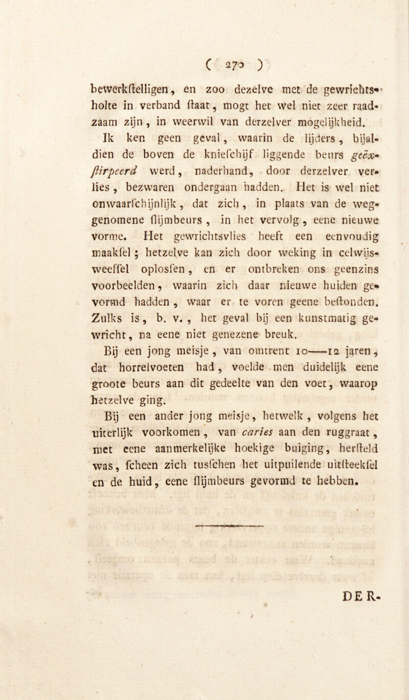bevverkn:elligen, en zoo dezelve met de gewriehts^' holte in verband (laat, mogt het wel niet zeer raad* zaam zijn, in weerwil van derzelver mogelijkheid. Ik ken geen geval, waarin de lijders, bijal- dien de boven de kniefebijf liggende beurs ge'éx<^ fiirpeerd werd, naderhand, door derzelver ver» lies , bezwaren ondergaan hadden. Het is wel niet onwaarfchijnlijk, dat zich , in plaats van de weg- genomene llijmbeurs , in het vervolg , eene nieuwe vorme. Het gewrichtsvlies heeft een eenvoudig maakfel; hetzelve kan zich door weking in celwijs- weeffel oplosfen, en er ontbreken ons geenzins voorbeelden ^ waarin zich daar nieuwe huiden ge» vormd hadden , waar er te voren geene beldonden. Zulks is, b. V., het geval bij een kunstmatig ge- wricht, na eene niet genezene breuk. Bij een jong meisje, van omtrent 10 12 jaren, dat horrelvoeten had, voelde-men duidelijk eene groote beurs aan dit gedeelte van den voet, waarop hetzelve ging. Bij een ander jong meisje, hetwelk, volgens het niterlijk voorkomen , van caries aan den ruggraat, met eene aanmerkelijke hoekige buiging, herdeld was, fcheen zich tusfehen het uitpuilende uitlleekfel en de huid, eene llijmbeurs gevormd te hebben. DER. / /