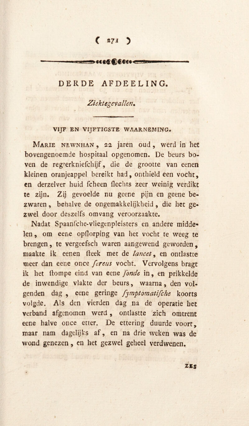 DERDE AFDEELING. Ziektegevallen. VIJF EN VIJFTIGSTE WAARNEMING. Marie newnhan , 22 jarcii oud, werd in het bovengenoemde hospitaal opgenomen. De beurs bo- ven de regferkniefchijf, die de grootte van eenen kleinen oranjeappel bereikt had, onthield een vocht, cn derzelver huid fcheen Hechts zeer weinig verdikt te zijn. Zij gevoelde nu geene pijn en geene be- zwaren , behalve de ongemakkelijkheid, die het ge- zwel door deszelfs omvang veroorzaakte. Nadat Spaanfche-vliegenpleisters en andere midde-* len, om eene opHorping van het vocht te weeg te brengen, te vergeefsch waren aangewend geworden , maakte ik eenen Heek met de lancet^ en ontlastte meer dan eene once fcreus vocht. Vervolgens bragt ik het (lompe eind van eene fonde in, en prikkelde de inwendige vlakte der beurs, waarna, den vol- genden dag , eene geringe fymptomatifche koorts volgde. Als den vierden dag na de operatie het verband afgenomen werd, ontlastte zich omtrent eene halve once etter. De ettering duurde voort, maar nam dagelijks af, en na drie weken was de wond genezen, en het gezwel geheel verdwenen.