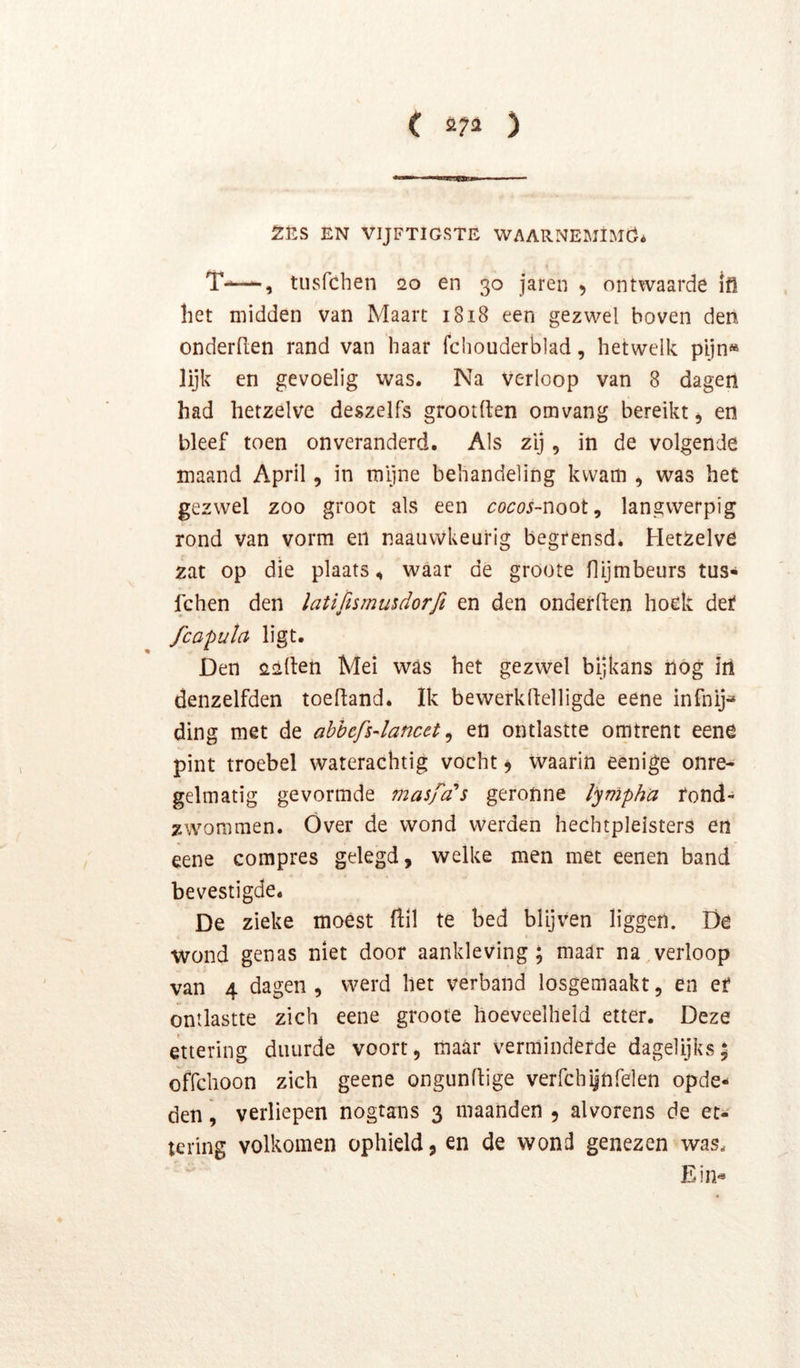 2ES EN VIJFTIGSTE WAARNEMIMÖ* T-—, tusfchen so en 30 jaren 5 ontwaarde ifl het midden van Maart 1818 een gezwel boven den onderden rand van haar fchouderblad, hetwelk pijn» lijk en gevoelig was. Na Verloop van 8 dagen had hetzelve deszelfs grootften omvang bereikt, en bleef toen onveranderd. Als zij, in de volgende maand April, in mijne behandeling kwam , was het gezwel zoo groot als een cocos~noot, langwerpig rond van vorm en naauvvkeurig begrensd. Hetzelve zat op die plaats, waar de groote flijmbeurs tus- fchen den latifismusdorfi en den onderden hoek det fcaputa ligt. Den «lüden Mei was het gezwel bijkans liog irt denzelfden toedand. Ik bewerkdelligde eene infnij- ding met de ahhcfs4ancet ^ en ontlastte omtrent eene pint troebel waterachtig vocht 9 Waarin eenige onre- gelmatig gevormde masfa's geronne lynipha rond- zwommen. Óver de wond werden hechtpleisters en eene compres gelegd, welke men met eenen band bevestigde. De zieke moést dil te bed blijven liggen. Dé wond genas niet door aankleving; maar na,verloop van 4 dagen , werd het verband losgemaakt, en er ontlastte zich eene groote hoeveelheid etter. Deze ettering duurde voort, maar verminderde dagelijks; offchoon zich geene ongundige verfchilnrelen opde- den , verliepen nogtans 3 maanden , alvorens de et- tering volkomen ophield, en de wond genezen was. Ein«