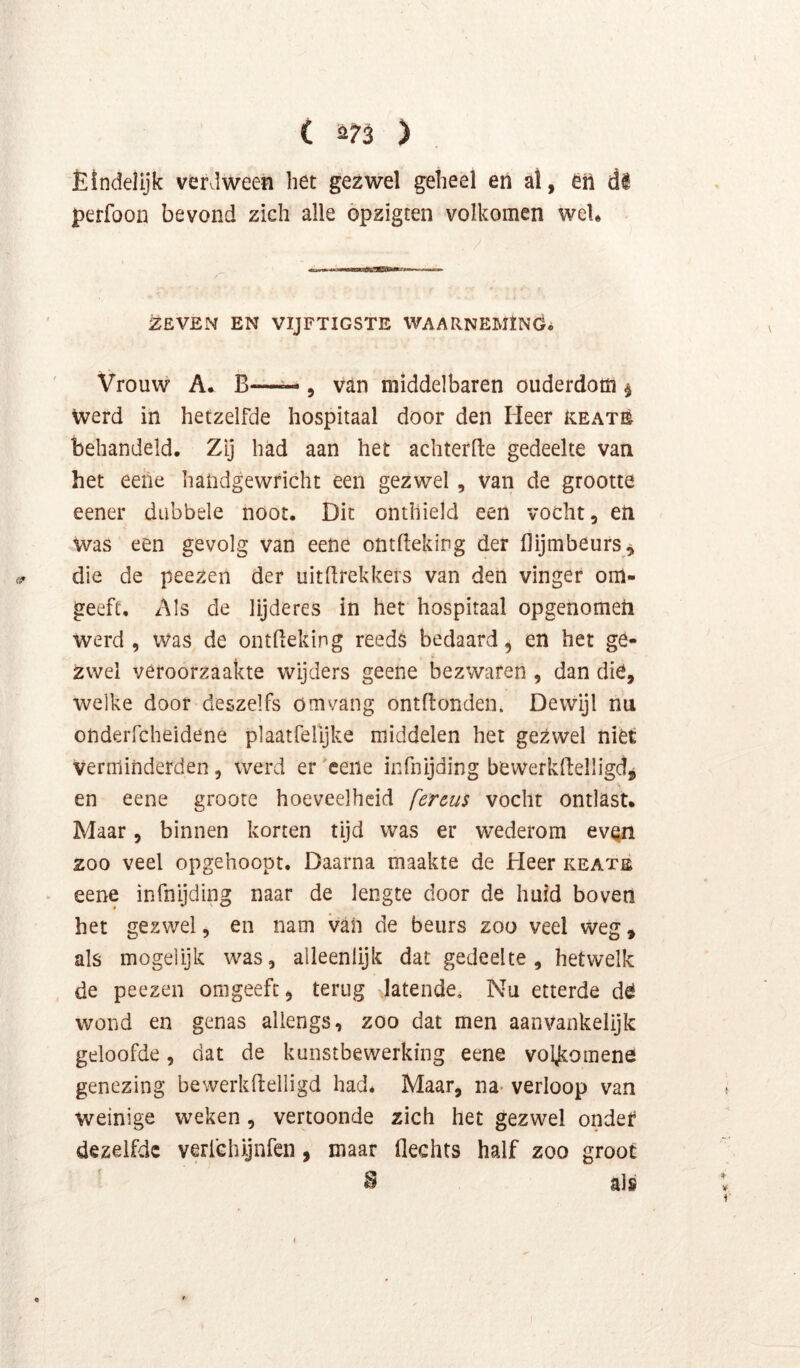 Ëindelijk verdween het gezwel geheel en al, en dS perfoon bevond zich alle öpzigten volkomen weU ZEVEN EN VIJFTIGSTE WAARNEMING^ Vrouw A. B—— 5 van middelbaren ouderdom ^ Werd in hetzelfde hospitaal door den Heer reatè behandeld. Zij had aan het achterlle gedeelte van het eeile liaiidgewricht een gezwel , van de grootte eener dubbele noot. Dit onthield een vocht, en Was een gevolg van eene ontllekiDg der (lijmbeurs^ die de peezen der uitdrekkers van den vinger om- geefc. Als de lijderes in het hospitaal opgenometi werd, was de ontdeking reeds bedaard, en het ge- zwel veroorzaakte wijders geene bezwaren , dan die, welke door deszelfs om vang ontdonden. Dewijl nu onderfcheidene plaatfelljke middelen het gezwel niet Verminderden, werd er eene infnijding bewerkdelligdj en eene groote hoeveelheid fercus vocht ontlast. Maar, binnen korten tijd was er wederom evQn zoo veel opgehoopt. Daarna maakte de Heer keatê ‘ eene infnijding naar de lengte door de huid boven het gezwel, en nam vaii de beurs zoo veel weg, als mogelijk was, alleenlijk dat gedeelte, hetwelk , de peezen omgeefc, terug latende. Nu etterde dö wond en genas allengs, zoo dat men aanvankelijk geloofde, dat de kunstbewerking eene voljkomene genezing bewerkflelligd had* Maar, na- verloop van weinige weken, vertoonde zich het gezwel ondet dezelfde verlchijnfen, maar flechts half zoo groot B als
