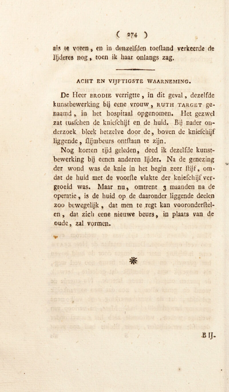 ais te voren, en in denzelfden toefland verkeerde de lljderes nog, toen ik haar onlangs zag. ACHT EN VIJFTIGSTE WAARNEMING. Dc Heer brodie verrigtte, in dit geval, dezelfde kunstbewerking bij eene vrouw, ruth target ge- naamd, in het hospitaal opgenomen. Het gezwel zat tusfehen de kniefchijf en de huid. Bij nader on- derzoek bleek hetzelve door de, boven de kniefchijf liggende, flijmbeurs ontftaan te zijn. Nog korten tijd geleden, deed ik dezelfde kunst- bewerking bij eenen anderen lijder. Na de genezing der wond was de knie in het begin zeer Itijf, om» dat de huid met de voorde vlakte der kniefchijf ver- groeid was. Maar nu, omtrent 3 maanden na de operatie, is de huid op de daaronder liggende deden 200 bewegelijk , dat men te regt kan vooronderflel- en, dat zich eene nieuwe beurs, in plaats van de oude, zal vormen.