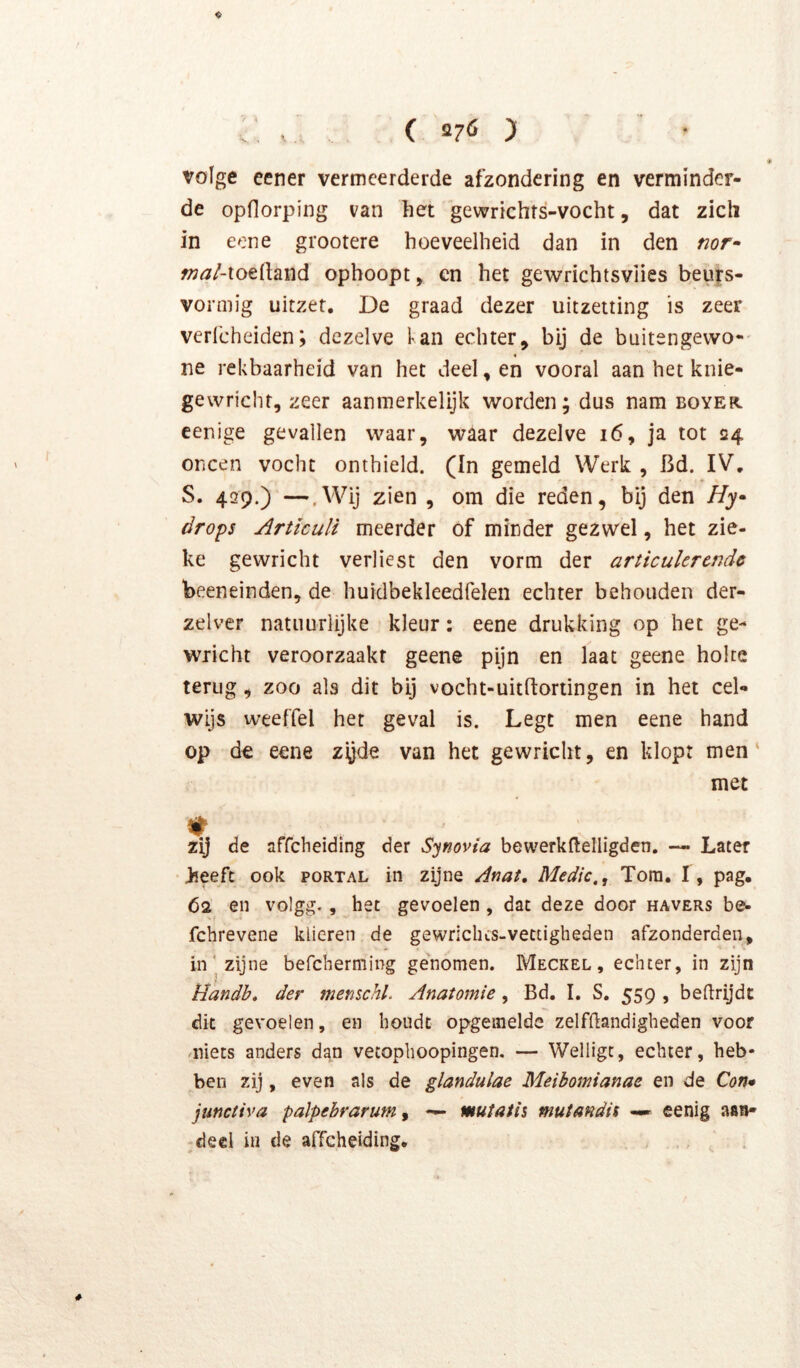 Völge eener vermeerderde afzondering en verminder- de opflorping van het gewrichts-vocht, dat zich in eone grootere hoeveelheid dan in den nor^ f^^Z-toedand ophoopt ^ en het gewrichtsviies beuys- vormig uitzet. De graad dezer uitzetting is zeer verl'cheiden; dezelve lan echter, bij de buitengewo-' ne rekbaarheid van het deel, en vooral aan het knie- gewricht, zeer aanmerkelijk worden; dus nam boyer eenige gevallen waar, waar dezelve i6, ja tot 24 oneen vocht onthield. (In gemeld Werk , Bd. IV. S. 429.) —.Wij zien , om die reden, bij den i/j- óro^s ArtïcuU meerder of minder gezwel, het zie- ke gewricht verliest den vorm der articulerende beeneinden, de huklbekleedfelen echter behouden der- zelver natuurlijke kleur: eene drukking op het ge- wricht veroorzaakt geene pijn en laat geene holte terug, zoo als dit bij vocht-uitftortingen in het cel- wijs weeffel het geval is. Legt men eene hand op d€ eene zyde van het gewricht, en klopt men' met zij de affeheiding der Synovia bewerkftelligden. — Later heeft ook portal in zijne Anat. Medic., Tom. f, pag. 62 en volgg., het gevoelen, dat deze door havers be- fchrevene klieren de gewriches-vettigheden afzonderden, in' zijne befcherming genomen. Meckel , echter, in zijn Handb* der menschl. Anatomie , Bd. I. S. 559 , beftrijdt dit gevoelen, en houdt opgemelde zelfdandigheden voor .niets anders dan vetophoopingen. — Welligc, echter, heb- ben zij, even als de glandulae Meibomianae en de Con* junctiva palpebrarum^ — mutatii mutandU —» eenig aan- deel in de affeheiding. , , ^ .