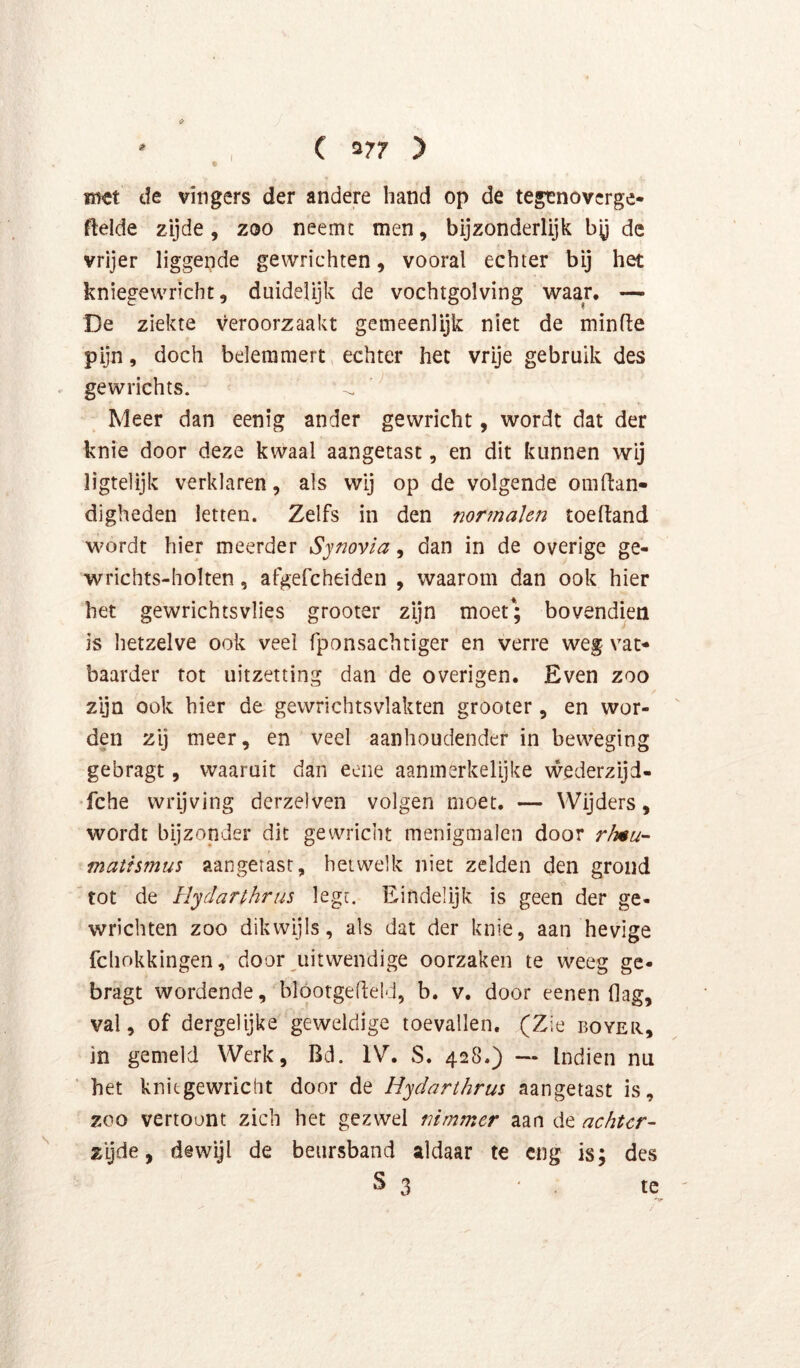 C 377 > iJ' iii«t de vingers der andere hand op de tegenovcrge- ftelde zijde, zoo neemt men, bijzonderlijk by de vrijer liggende gewrichten, vooral echter bij het kniegewricht, duidelijk de vochtgolving waar. — De ziekte veroorzaakt gemeenlijk niet de minde pijn, doch belemmert echter het vrije gebruik des gewrichts. Meer dan eenig ander gewricht, wordt dat der knie door deze kwaal aangetast, en dit kunnen wij ligtelijk verklaren, als wij op de volgende omdan- digheden letten. Zelfs in den normalen toedand wordt hier meerder Synovla, dan in de overige ge- wrichts-holten, afgefcheiden , waarom dan ook hier het gewrichtsvlies grooter zijn moet; bovendien is hetzelve ook veel fponsachtiger en verre weg vat- baarder tot uitzetting dan de overigen. Even zoo zyn ook hier de gewnchtsvlakten grooter, en wor- den zij meer, en veel aanhoudender in beweging gebragt, waaruit dan eeiie aanmerkelijke vvederzijd- •fche wrijving derzelven volgen moet. — Wijders, wordt bijzonder dit gewricht menigmalen door rlnu- matfsmus aangetast, hetwelk niet zelden den grond ^tot de Hydarthrus legr. Eindelijk is geen der ge- wrichten zoo dikwijls, als dat der knie, aan hevige fchokkingen, door uitwendige oorzaken te weeg ge- bragt wordende, blóorgedeld, b. v. door eenen flag, val, of dergelijke geweldige toevallen. (Zie boyer, in gemeld Werk, Bd. IV. S. 428.) — Indien nu het kniegewricht door de Hydarthrus aangetast is, zoo vertoont zich het gezwel nimmer aan de achter- zyde, dewijl de beursband aldaar te eng is; des s 3 te