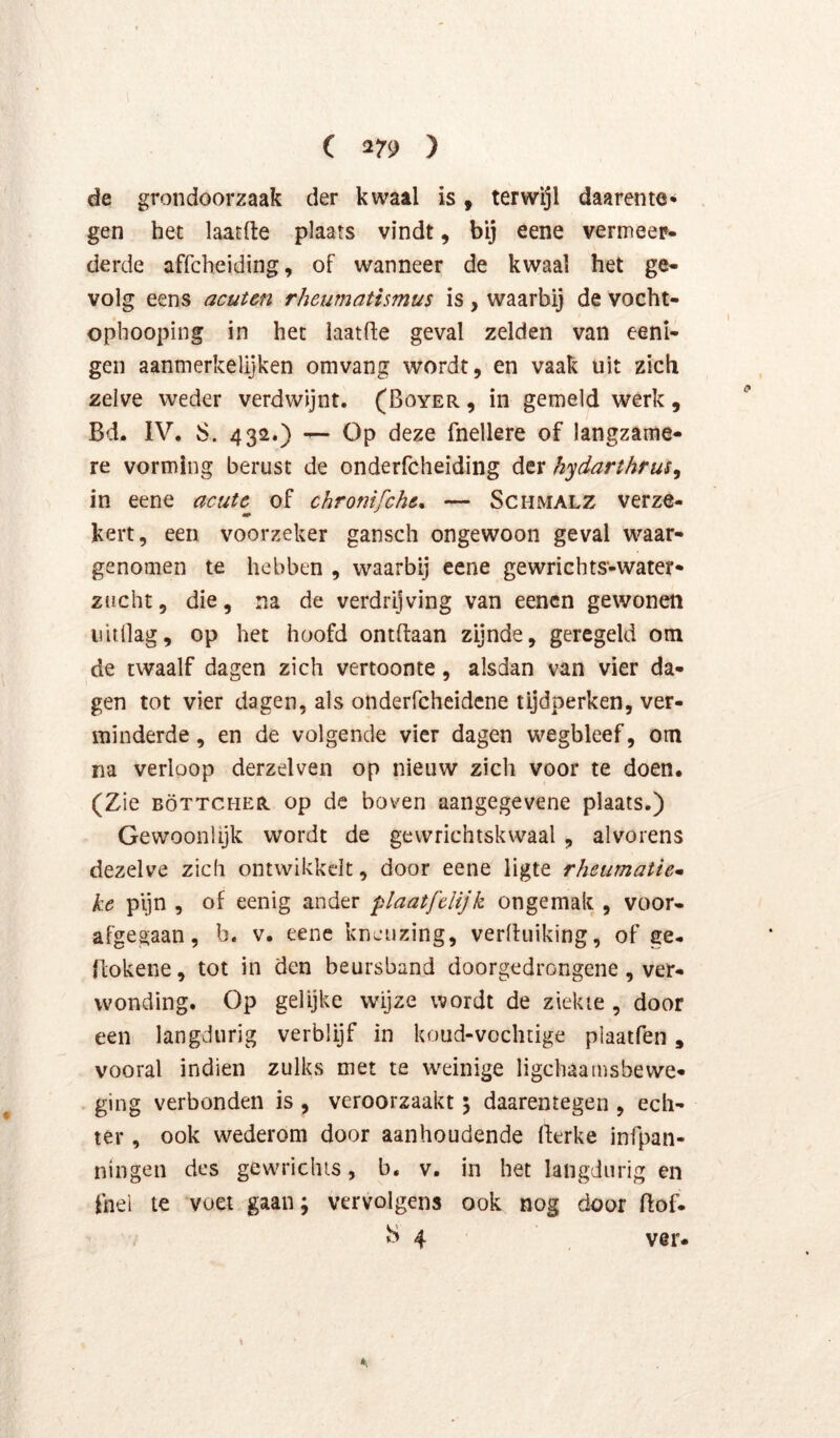 de grondoorzaak der kwaal is, terwijl daarente* gen het laatfte plaats vindt, bij eene vermeer- derde affcheiding, of wanneer de kwaal het ge- volg eens acutm rheumatismus is, waarbij de vocht- ophooping in het iaatfle geval zelden van eeni- gen aanmerkelijken omvang wordt, en vaak uit zich zelve weder verdwijnt. (Boyer , in gemeld werk, Bd. IV. S. 432.) — Op deze fnellere of langzame- re vorming berust de onderfcheiding der hydarthrus^ in eene acute of chromfche, — Schmalz verze- kert, een voorzeker gansch ongewoon geval waar- genomen te hebben , waarbij eene gewrichts-water- zucht, die, na de verdrijving van eenen gewonen uitdag, op het hoofd ontdaan zijnde, geregeld om de twaalf dagen zich vertoonte, alsdan van vier da- gen tot vier dagen, als onderfcheidcne tijdperken, ver- minderde , en de volgende vier dagen wegbleef, om na verloop derzelven op nieuw zich voor te doen. (Zie BÖTTCHER op de boven aangegevene plaats.) Gewoonlijk wordt de gewrichtskwaal , alvorens dezelve zich ontwikkelt, door eene ligte rheumatie* ke pijn , of eenig ander plaatfelijk ongemak , voor- afgegaan, b. v. eene kneuzing, verlhiiking, of ge- llokene, tot in den beursband doorgedrongene, ver- wonding. Op gelijke wijze wordt de ziekte, door een langdurig verblijf in koud-vochtige piaatfen, vooral indien zulks met te weinige ligchaamsbewe- ging verbonden is , veroorzaakt 5 daarentegen , ech- ter , ook wederom door aanhoudende Berke infpan- ningen des gewrichis, b. v. in het langdurig en fnel te voet gaan; vervolgens ook nog door Bof. S 4 ver-