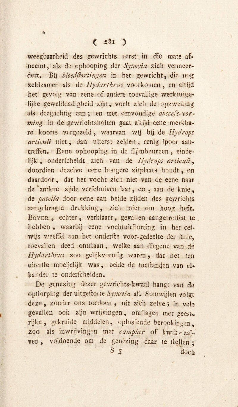 ■ weegbaarheid des gewrichts eerst ^ in die mate af* neemt, als de ophooping der Synovla zich vermeer- dert. Bij bloedjlnrtingen in het gewricht, die nog zeldzamer als de Hydarthrus voorkomen , en altijd het gevolg van eene of andere toevallige werktuige- lijke gewelddadigheid zijn, voelt zich de opzwelling als deegachtig aan; en met eenvoudige abscefs-yor- ming in de gewrichtsholtcn gaat altijd eene merkba- re koorts vergezeld, waarvan wij bij de Hydrops articuli niet, dan uiterst zelden, eenig fpoor aan- treffen. Eene ophooping in de hljmbeiirzen , einde- lijk , onderfcheidt. zich van de Hydj'ops a7'UcuU ^ doordien dezelve eene hoogere zitplaats houdt, en daardoor, dat het vocht zich niet van de eene naar de ^andere zijde verfchuiven laat, en , aan de knie, de patella door eene aan beide zijden des gewrichts aangebragte drukking, zich niet om hoog heft. Boyer , echter , verklaart, gevallen aangetroifen te hebben , waarbij eene vochtuitdorting in het cel- wijs weeffel san het onderde voor-gedeelte der knie, toevallen deed ontftaan, welke aan diegene van de Hyd/irthrus zoo gelijkvormig waren 9 dat het ten uiterde moeijelljk was, beide de toedanden van el* . hander te onderfcheiden. De genezing dezer gewrichts-kwaal hangt van de opdorping der uitgedorte af. v^'omwijlen volgt deze, zonder ons toedoen , uit zich zelve ; in vele gevallen ook zijn wrijvingen, omdagen met geesu rijke, gekruide middelen, oplosfende berookingen, zoo als inwrijvingen met ca^ripher of kwik-zal- ven , voldoende om de genezing daar te dejlen ; S 5 doch