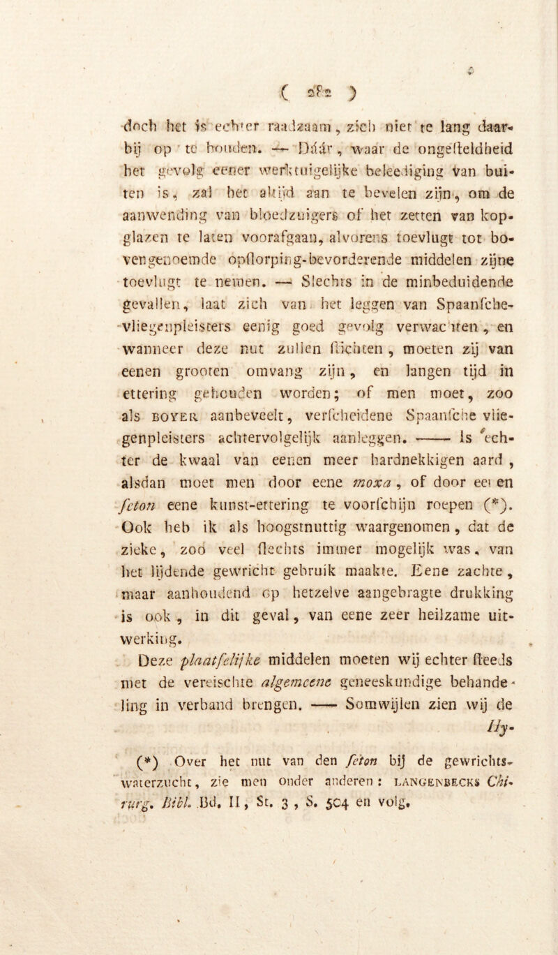 .( Q'PS ) dnch het echter raadzaam, zïch niet'te lang daar- bij op ' tc houden. — Dddr , waar de ongefleldheid her gevolg eener werlauigelijke beleediging Van bui- ten is, zal het aUijd aan te bevelen ziin*, om de aanwending van bloedznigerg oh het zetten van kop- glazen te laten voorafgaan, alvorens toevlugt tot bo- vengenoemde opdorping-bevorderende middelen zijne •toevlugt te nemen. — Slechts in de minbediiidenrie gevallen, laat zich van het leggen van Spaanfehe- -vliegeiipleisters eenig goed gevolg verwachten, en wanneer deze nut zullen ftichten , moeten zij van eenen grooren om vang zijn, en langen tijd in ettering gehouden worden; of men moet, zoo als BOVEii aanbeveelt, verfcheidene Spaanfehe viie- genpleisters achtervolgelijk aanleggen. is ^ech- ter de kwaal van eenen meer hardnekkigen aard , alsdan moet men door eene moxa , of door eei en feton eene kunst-ertering te voorfchijn roepen (*). Ook heb ik als boogstnuttig waargenomen, dat de zieke, 'zoo veel flechts immer inogelijk was, van het lijdende gewricht gebruik maakte. Eene zachte, imaar aanhoudend op hetzelve aangebragte drukking is ook , in dit geval, van eene zeer heilzame uit- werking. Deze plaatfelijke middelen moeten wij echter (leeds met de vereischte alge7nccne geneeskundige behande- ling in verband brengen. —- Somwijlen zien wij de (**) (**) Over het nut van den féton bij de gewriclits^ waicrzncht, zie men onder anderen: langenbecks furg, Bi bh ,Bd. II, St. 3 , S. 5C4 en volg.