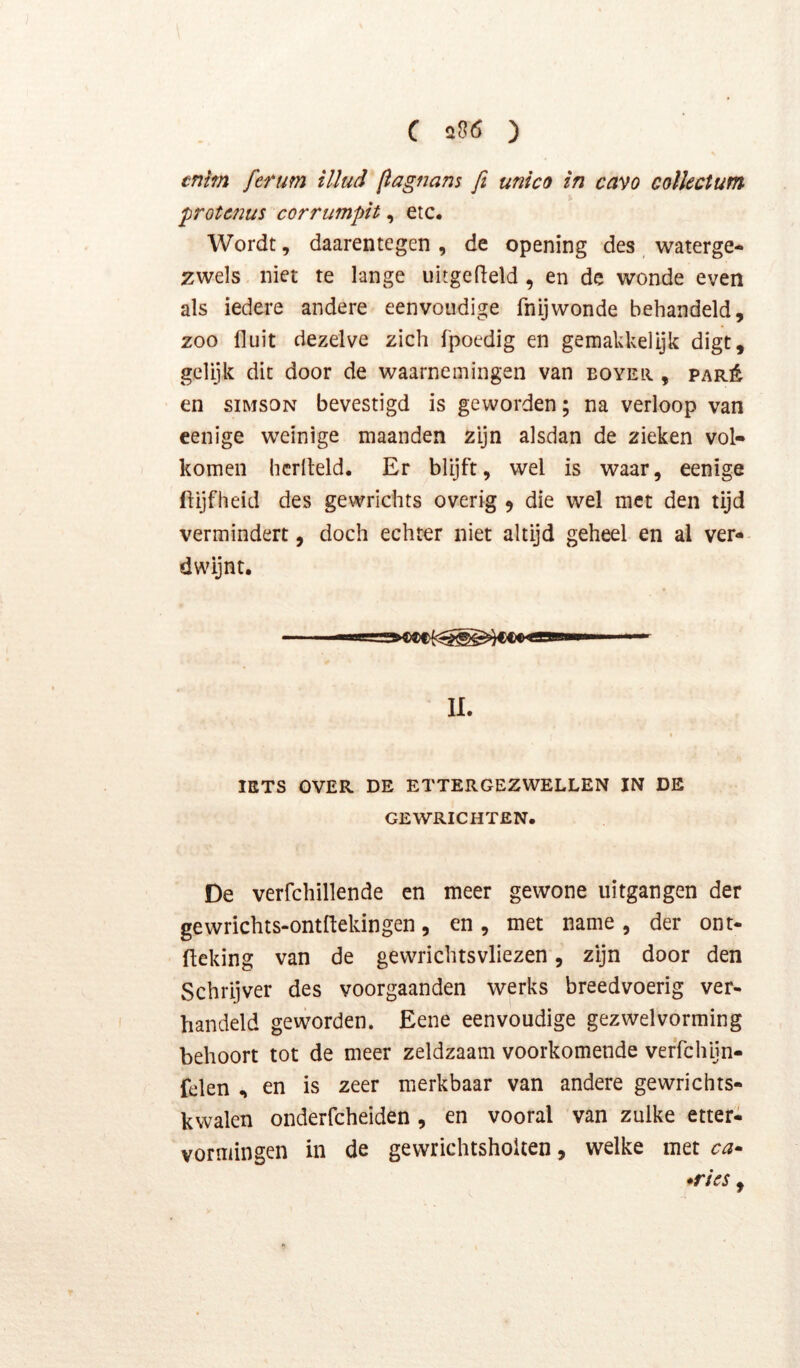 tntm ferum illud flagnans fi unico in cavo colkctum ^rotcnus corrumpit, etc. Wordt, daarentegen, de opening des waterge- zwels niet te lange uitgefield , en de wonde even als iedere andere eenvoudige fnijwonde behandeld, zoo fluit dezelve zich f'poedig en gemakkelljk digt, gelijk dit door de waarnemingen van boyeii , paré en siMSON bevestigd is geworden; na verloop van cenige weinige maanden zijn alsdan de zieken vol- komen hcriteld. Er blijft, wel is waar, eenige ftijfheid des gewrichts overig 9 die wel met den tijd vermindert, doch echter niet altijd geheel en al ver- dwijnt. II. IETS OVER DE ETTERGEZWELLEN IN DE GEWRICHTEN. De verfchillende en meer gewone uitgangen der gewrichts-ontftekingen, en, met name, der ont- flcking van de gewrichtsvliezen, zijn door den Schrijver des voorgaanden werks breedvoerig ver- handeld geworden. Eene eenvoudige gezwelvorming behoort tot de meer zeldzaam voorkomende verTchijn- felen , en is zeer merkbaar van andere gewrichts- kwalen onderfcheiden, en vooral van zulke etteri vormingen in de gewrichtshoUen, welke met ca^ *ri€S,