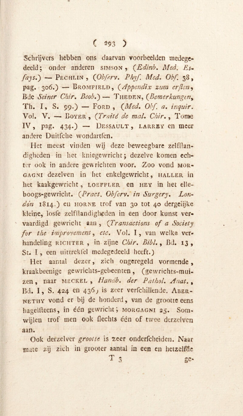 Schrijvers hebben ons daarvan voorbeelden medege- deeld; onder anderen simson 9 (^Edlnb. Med. £$• fays.') — Pechlin , (Ohferv» Phyf. Med» Obf. 38, pag. 306.) — Bromfield, (^/Ippcndix ztm crficn^ Bde Seiner Chïr, Beob,')— Theden, {Eemerkungtn^ Th, I, S. 99.) — Ford , (Med» Obf. a» inquir. Vol. V, — Boyer , (Traité de mal* Chir, ^ Tonue IV, pag. 434.) — Dessault , LARREY €11 mcer andere Diiirfche wondartfen. Het meest vinden wij deze beweegbare zelfflan- dighcden in het kniegewricht; dezelve komen ech- ter ook in andere gev^ richten voor. Zoo vond mor- GAGNi dezelven in het enkelgewricht, haller in het kaakgewricht, loeffler en hey in het elle- boogs-gewricht. (Pract. Obferv* in Stirgcry* Lon- don 1814.) en horne trof van 30 tot 40 dcrgelijke kleine, loste zeiniandigh<:den in een door kunst ver- ' vaardigd gewricht aan , (Transactions of a Society for the improvement ^ etc* Vol. I, van welke ver- handeling RICHTER, in-zijne Chir* BibL ^ Bd. 13, St, I, een iiittrekfel medegedeeld heeft.) Het aantal dezer, zich ongeregeld vormende, kraakbeenigc gevvricbts-gebeenten, (gewrichts-miii- zen, naar meckel , Handb* der PathoL Aiiat*, Bd. I, S. 424 en 436; is zeer verfchillende. Aber- KETHY vond er bij de honderd, van de grootte eens hagelfteens, in één gewricht; morgagni 25. Som- wijlen trof men ook flechts één of twe-e derzelven aan. Ook derzelver grootte is T:eer onderfcheiden. Naar mate zij zich in grooter aantal in een en hetzelve