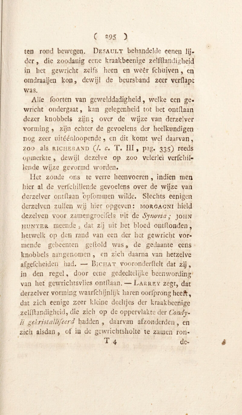 ten rond bewegen. Desault behandelde eenen lij* der 5 die zoodanig ecne kraakbeenige zelfltandigheid in het gewricht zelfs heen en weêr Ichiiiven, en omdraaijen kon, dewijl de beursband zeer verflapt was. Alle foorten van gewelddadigheid, welke een ge. wrlcht ondergaat, kan gelegenheid tot het ontdaan dezer knobbels zijn; over de wijze van derzelver vorming 9 zijn echter de gevoelens der heelkundigen nog zeer uitéénloopende, en dit komt wel daarvan, zoo als RiciiERAND (/. c* T. III, pag. 335) reeds opmerkte, dewijl dezelve op zoo velerlei verfchil- lende wijze gevormd worden. liet zoude ons te verre heenvoeren , indien men hier al de verfchillende gevoelens over de wijze van derzelver ontdaan bpromraen wilde. Slechts eenigen derzelven zuilen v.dj hier opgeven: morgagni hield dezelven voor zamengrocifels uit de Synovia; johiv HUNTER meende 3 dat zij uit het bloed ontdonden, hetVi^elk op den rand van een der het gewricht vor* mende gebeenten gedold was, de gedaante eens knobbels aangenomen , en zich daarna van hetzelve afgefchelden had. — BicuAT vooronderdelt dat zij, in den regel, door eene gedeeltelijke beenwording van het gewrichtsvlies ontdaan. — Larrey zegt, dat derzelver vorming waarfchijnlljk liaren ooifprongheeft, dat zich eenige zeer kleine deeltjes der kraakbeenige zeU'dandigheid, die zich op de oppervlakte der Condy* U gekristalUfeerd hadden , daarvan afzondcrdeii, en zich alsdan , ot' in dc gcwrichtsholte te zauien ron- T 4 de* è