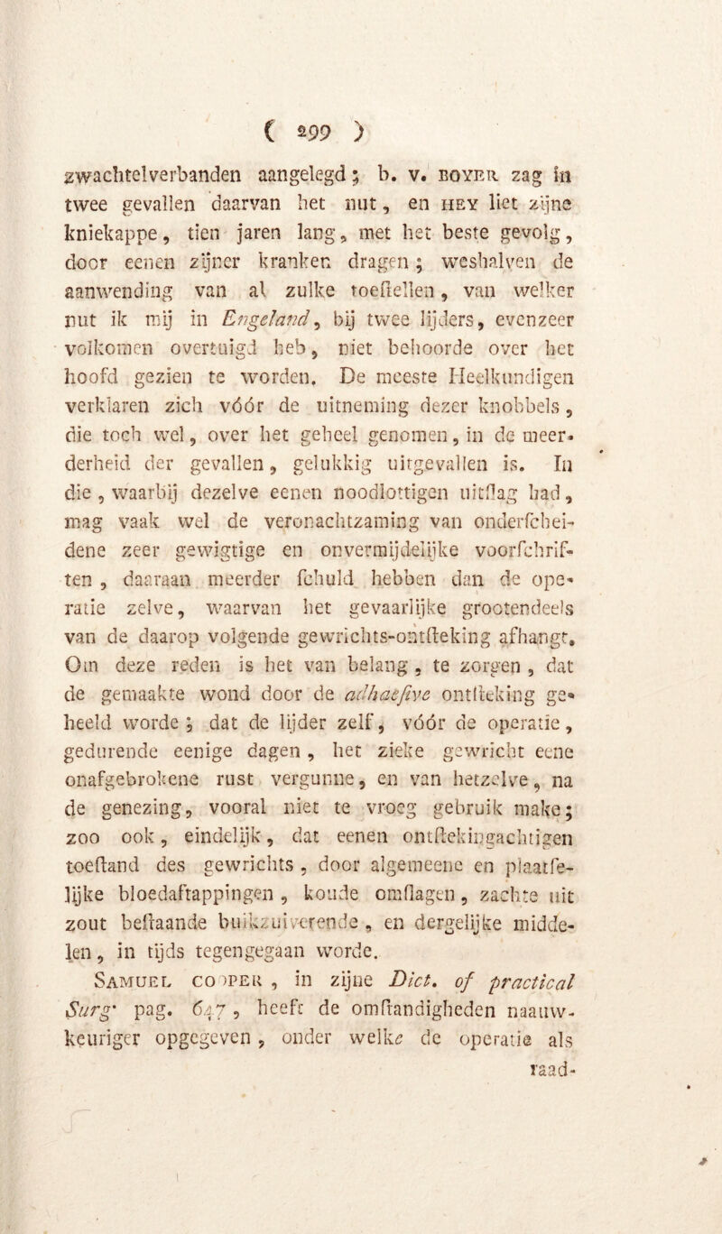 2wachtelverbanden aangelegd; b. v. eoyer zag in twee gevallen daarvan het imt, en hey liet zijne kniekappe, tien jaren lang, met het beste gevolg, door eeiien zijner kranken dragen; weshalven de aanwending van al zulke toeftellen, van welker ïiut ik mij in Engeland^ bij twee lijders, evenzeer volkomen overtuigd heb, niet behoorde over bet hoofd gezien te worden. De meeste Heelkundigen verklaren zich vóór de uitneming dezer knobbels, die toch wel, over het geheel genomen, in de meer- derheid der gevallen, gelukkig uitgevallen is. Ia die , waarbij dezelve eenen noodlottigen uitdag had, mag vaak wel de veronachtzaming van onderfchei' dene zeer gewigtige en onvermijdelijke vooiTchrif- ten , daaraan meerder fchuld hebben dan de ope- ratie zelve, waarvan het gevaarlijke grootendeels van de daarop volgende gewrlclus-oritfteking afhangr. Om deze reden is het van belang , te zorgen , dat de gemaakte wond door de adhaefive ontliekiiig ge<» heeld worde, dat de lijder zelf, vóór de operatie, gedurende eenige dagen, het zieke gewricht eene onafgebrokene rust vergunne, en van hetzelve, na de genezing, vooral niet te vroeg gebruik make; zoo ook, eindelijk, dat eenen ontflekingachtigen toedand des gewriclits , door algemeene en plaatfe- lijke bloedafrappingen , koude omOagen, zachte uit zout befraande buikzuiverende , en dergdijke midde- len , in tijds tegengegaan worde. Samuef. co )Per , in zijne Dict, of practical Surg' pag. 647 , heeft de omfrandigheden naaiiw- keuriger opgegeven, onder welk^? de operatie als raad-
