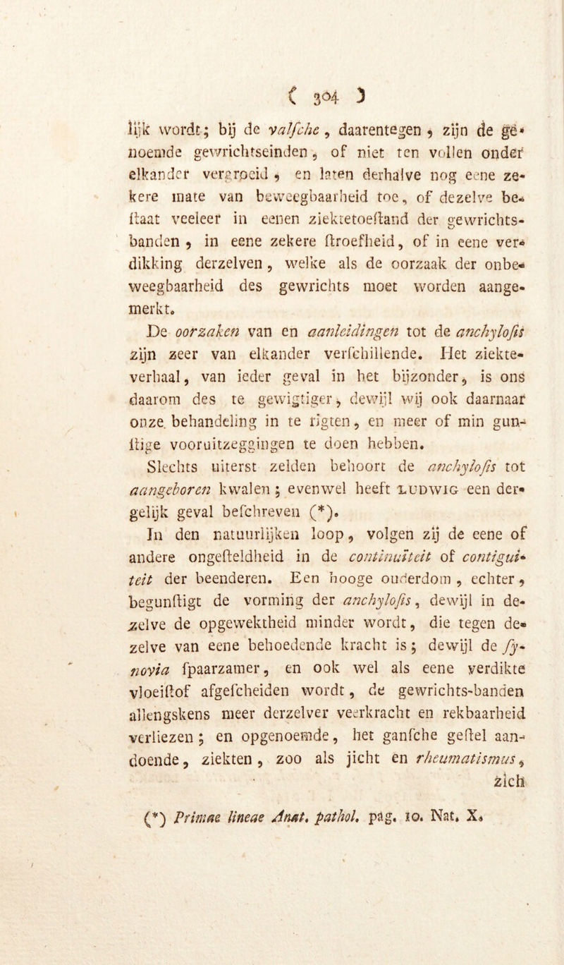 ( 3^4^ 3 lijk wordt; bij de vaïfchc ^ daarentegen 5 zijn de gë** noemde gewrichtseinden, of niet ten vollen ondêf elkander vergroeid 9 en laten derhalve nog eene ze- kere mate van beweegbaarheid toe, of dezelve be- ilaat veeleer in eenen ziekretoedand der o-ewrichts- o banden 9 in eene zekere firoefheki, of in eene ver« dikking derzelven, welke als de oorzaak der onbe- weegbaarheid des gewrichts moet worden aange- merkt, De oorzaken van en aanleidingen tot de anchyiofis zijn zeer van elkander verfchillende. Het ziekte- verhaal, van ieder geval in het bijzonder, is ons daarom des te gewigtiger, dewijl wij ook daarnaar onze behandeling in te rigten, en meer of min gun- itige vooruitzeggiiigen te doen hebben. Slechts uiterst zeiden behoort de anchyiofis tot aangeboren kwalen ; evenwel heeft ludwig een der* gelijk geval befchreven (*). In den natuurlijken loop, volgen zij de eene of andere ongefteldheid in de continuïteit of contigui* telt der beenderen. Een hooge ouderdom, echter 9 begunftigt de vorming der anchyiofis^ dewijl in de- zelve de opgewektheid minder wordt, die tegen de- zelve van eene behoedende kracht is; dewijl de fiy^ novia fpaarzamer, en ook wel als eene verdikte vloeilfof afgefcheiden wordt, de gewrichts-banden allengskens meer derzelver veerkracht en rekbaarheid verliezen; en opgenoemde, het ganfehe geffel aan- doende, ziekten, zoo als jicht tn rheumatismus^ zich (*) Primae lineae Atmt, pathol* pag. lo. Nat* Xé