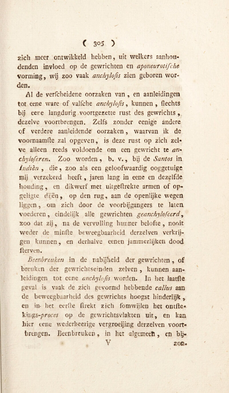 zich meer ontwikkeld hebben, uit welkers aanhoii- denden invloed op de gewrichten en aponeurotifche vorming, wij zoo vaak auch'jlofis zien geboren wor- den. Al de verfcheidene oorzaken van , en aanleidingen tot eene ware of valfche anchylofis, kunnen , fiechts bij eere langdurig voortgezette rust des gewrichts , dezelve voortbrengen. Zelfs zonder eenige andere of verdere aanleidende oorzaken, waarvan ik de voornaamfie zal opgeven, is deze rust op zich zel- ve alleen reeds voldoende om een gewricht te an* chy lof eren. Zoo worden , b. v., bij de Santos in Indtcn , die, zoo als een geloofwaardig ooggetuige mij verzekerd heeft, jaren lang in eene en dezelfde houding, en dikwerf met uirgefirekte armen of op- geligte dfën, op den rug, aan de openlijke wegen liggen 5 om zich door de voorbijgangers te laten voederen, eindelijk alle gewrichten geanchylofcerd^ 200 dat zij, na de vervulling hunner belofte, nooit weder de minPee beweegbaarheid derzelven verkrij- gen kunnen, en derhalve eenen jammerlijken dood üerven. Beenbreuken in de nabijheid der gewrichten, of breuken der gewrichrseinden zelven , kunnen aan- leidingen tot eene ü7ichylofis worden. In het laatfte geval is vaak de zich gevormd hebbende callus aan de beweegbaarheid des gewrichts hoogst hinderlijk , en in- het eerlie firekt zich fomwijlen het ontlte- Vm^s-proces op de gewrichtsvlakten uit, en kaa hier eene wederk-eerige vergroeijing derzelven vóórt- brengen. Beenbreuken, in het algemeeïl, cn by- V zon-