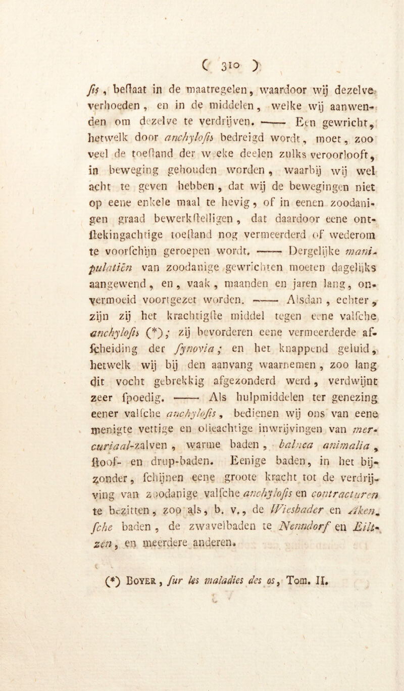 fis ^ bedaat in de maatregelen, waardoor wij dezelve, verhoeden , en in de middelen, welke wij aanwen- den om dezelve te verdrijven. — Een gewricht, hetwelk door anchylofib bedreigd wordt, moet, zoo veel de toefland der w’eke dcelen znlks veroorlooft, in beweging gehouden worden, waarbij wij wel acht te geven hebben , dat wij de bewegingen niet op eene enkele maal te hevig, of in eenen zoodani- gen graad bewerkllelligcn , dat daardoor eene ont- llekingachtige toelland nog vermeerderd of wederom te voorfchim geroepen wordt. —— Dergclijke mani^ pulaticn van zoodanige gewrichten moeten dagelijks aangewend, en, vaak, maanden en jaren lang, on. yermoeid voortgezet worden. —— Alsdan , echter , zijn zij het krachtiglle middel tegen eene valfche cnchylofn (*); zij bevorderen eene vermeerderde af- fcheiding der fynovïa; en het knappend geluid,, hetwelk wij bij den aan vang waarnemen , zoo lang dit vocht gebrekkig afgezonderd werd, verdwijnt zeer fpoedig. Als hulpmiddelen ter genezing eener valfche anchyJofis ^ bedienen wij ons van eene menigte vettige en oiieachtige inwrijvingen van 7ner* curiaal-7A\wen , warme baden , baliica a?ii7naUa , Itoof- en drup>baden. Eenige baden, in het bij* :^onder, fchijnen eene groote kracht tot de verdrij. ving van zoodanige valfche en co77tr act uren te bezitten, zoo gis, b. v., de Wieshader en ^ike7i^ fche baden , de zwavelbaden te Netitidorf en jE/7/. zen, en meerdere anderen* t