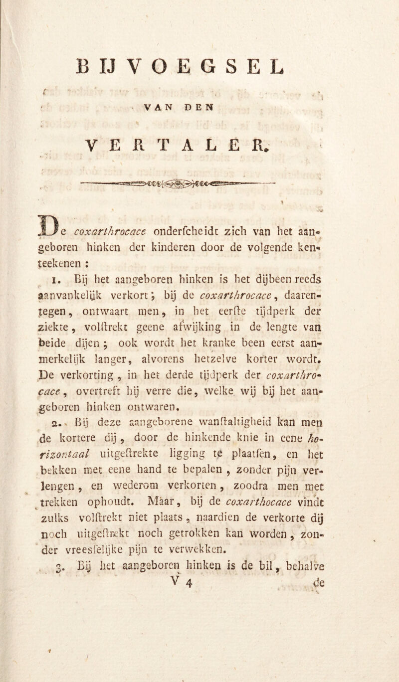 i B IJ VOEGSEL V A N D E N VERTALER; t 33 e coxarthrocacc onderfcheidt zich van het aan* • > geboren hinken der kinderen door de volgende ken* t:eekenen : 1. Bij het aangeboren hinken is het dijbeen reeds aanvankelijk verkort; bij de coxarthrocnce ^ daaren- tegen, ontwaart men, in het eerde tijdperk der ziekte, voldrekt geene afwijking in de lengte van beide dijen ; ook wordt het kranke been eerst aan- merkelijk langer, alvorens hetzelve korter wordt. De verkorting , in het derde tijdperk der coxarthro* cace ^ overtreft hij verre die, welke wij bij het aan- geboren hinken ontwaren. 2. x Bij deze aangeborene wandaltigheid kan men de kortere dij, door de hinkende knie in eene ho- rizontaal uitgedrekte ligging te plaatfen, en het bekken met eene hand te bepalen , zonder pijn ver- lengen , en wederom verkorten, zoodra men met trekken ophoudt. Maar, bij de coxarthocacc vindt zulks voldrekt niet plaats , naardien de verkorte dij noch uitgedr^ekt noch getrokken kan worden, zon- * der vreesfelijke pijn te verwekken. 3. Bij liet aangeboren hinken is de bil, behalve V 4 de 1