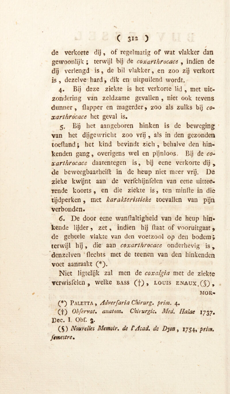 de verkorte dij, of regelmatig of wat vlakker dan gewoonlijk ; terwijl bij de coxarthrocacó , indien de dij verlengd is, de bil vlakker, en zoo zij verkort is, dezelve hard, dik en uitpuilend wordt. 4. Bij deze ziekte is het verkorte lid , met uit- zondering van zeldzame gevallen , niet ook tevens dunner, flapper en magerder, zoo als zulks bij cö- xarthrocacc het geval is. 5. Bij het aangeboren hinken is de beweging ' van het dijgevvricht zoo vrij , als in den gezonden toefland; het kind bevindt zich, behalve den hin- kenden gang, overigens wel en pijnloos. Bij de co- xarthrocacc daarentegen is, bij eene verkorte dij , de beweegbaarheid in de heup niet meer vrij. De zieke kwijnt aan de verfchijnfelen van eene uittee- Tende koorts, en die ziekte is, ten minde in die tijdperken, met karakteristieke toevallen van pijn verbonden. 6. De door eene wandaltigheid van de heup hin- kende lijder , zet, indien hij daat of vooruitgaat, de geheele vlakte van den voetzool op den bodem;- terwijl hij, die' aan coxarthrocace onderhevig is 'denzelven 'flechts met de teenen van den hinkenden voet aanraakt (*). Niet ligielijk zal men de coxalgia met de ziekte verwisfelen , welke bass (f), louis enaux,(§), . MOR- Paletta , Adverfaria Chirurg, prim. 4. (f) Obfervat, anatonu Chirurgie» Med, Halae 1737. Dec, I. Obf. §. (§ ) Nouvdks Mmoir, de PAcad, de Dyon ^ i7Sh ptif^> femestre»