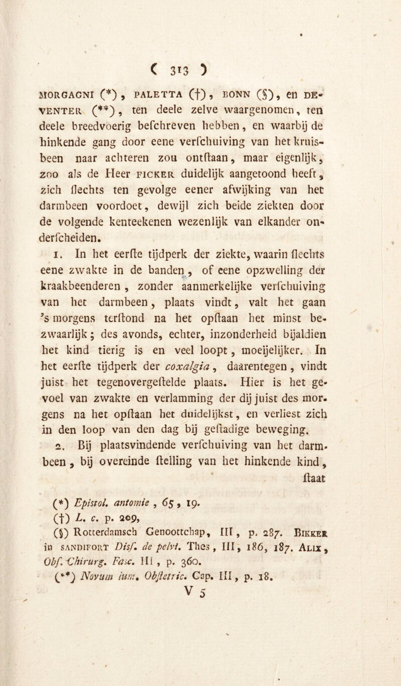 / V MORGAGNI PALETTA (t) 9 BONN (§), Cfi DE- VENTER (’*'*) 9 ten deele zelve waargenomen, ten deele breedvoerig befchreven hebben, en waarbij de hinkende gang door eene verfchuiving van het kruis- been naar achteren zou ontdaan, maar eigenlijk, 200 als de Heer ficker duidelijk aangetoond heeft, zich Hechts ten gevolge eener afwijking van hec darmbeen voordoet, dewijl zich beide ziekten door de volgende kenteekenen wezenlijk van elkander oii' derfcheiden. 1. In het eerde tijdperk der ziekte, waarin dechts eene zwakte in de banden , of cene opzwelling der kraakbeenderen , zonder aanmerkelijke verfchuiving van het darmbeen, plaats vindt, valt het gaan ’s morgeus terdond na het opdaan het minst be-» zwaarlijk; des avonds, echter, inzonderheid bijaldien het kind tierig is en veel loopt, moeijelijker. In het eerde tijdperk der coxalgia, daarentegen , vindt juist het tegenovergedelde plaats. Hier is het ge- voel van zwakte en verlamming der dij juist des mor- gens na het opdaan het duidelijkst, en verliest zich in den loop van den dag bij gedadige beweging, 2. Bij plaatsvindende verfchuiving van het darm- been , bij overeinde delling van het hinkende kind, daat (*) Episiol, antomie , 65, 19. (t) L, c, p. 209, (5) Rocterdamsch Genootcchap, III, p. 287. Bikker in SANDIFORT Dssf, de pelvi, Thes , III, 186, 187. Alix , Obf, Chirurg» Fax, III , p. 360. {g*') Novum ium» Objleiric. Cap. III, p. 18. V 5