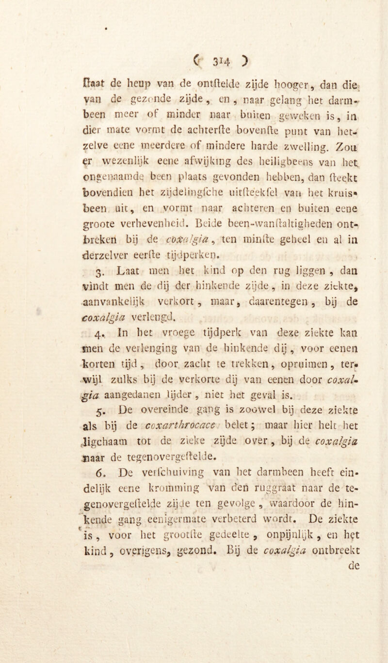 flaat de heup van de onthelde zijde hooger, dan die; van de gezonde zijde , en , naar gelang liet darm- been meer of minder naar buiten geweken is, ia dier mate vormt de achterfle bovenfle punt van het- zelve eene meerdere of mindere harde zwelling. Zon er wezenlijk eene afwijking des heiligbeens van het. ongenaamde been plaats gevonden hebben, dan (leekt bovendien her zijdelinglche uitheekfel van het kruis» been uit, en vormt naar achteren en buiten eene groote verhevenheid. Beide been-wandaltigheden ont- breken bij de coxaJgia, ten minde geheel en al in derzelver eerde tijdperken. 3. Laat men het kind op den rug liggen , dan vindt men de dij der hinkende zijde , in deze ziekte, aanvankelijk verkort, maar, daarentegen, bij de coxalgia verlengd. 4. In het vroege tijdperk van deze ziekte kan men de verlenging van de hinkende dij, voor eenen Itorten tijd, door zacht te trekken, opruimen, ter- wijl zulks bij de verkorte dij van eenen door coxaU gia aangedanen lijder , niet het geval is. 5. De overeinde gang is zoowel bij deze ziekte als bij de coxarthrocacc belet; maar hier helt het Jigchaam tot de zieke zijde over, bij de coxalgia naar de tegenovergehelde. 6. De veifchuiving van het darmbeen heeft ein- delijk eene kromming van den ruggraat naar de te- genovergedelde zijde ten gevolge , waardoor de hin- kende gang eenigermate verbeterd wordt. De ziekte ' is , voor het grootlle gedeelte , onpijnhjk , en het kind, overigens, gezond. Bij de coxalgia ontbreekt de