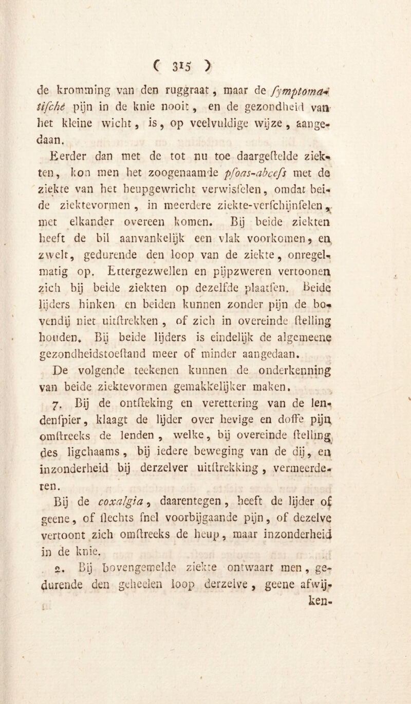 de kromming van den ruggraat, maar de fymptoma^ iifchó pijn in de knie nooit, en de gezondheid van liet kleine wicht, is, op veelvuldige wijze , aange- daan. Eerder dan met de tot nu toe daargellelde ziek*» ten, kon men het zoogenaamde pfoas-abcefs met da ziekte van het heupgewricht verwisfelen, omdat bei- de ziektevormen , in meerdere ziekte-verfchijnrelen , met elkander overeen komen. Bij beide ziekten heeft de bil aanvankelijk een vlak voorkomen 5 en zwelt, gedurende den loop van de ziekte, onregeU matig op. Ettergezwellen en pijpzweren vertoonen zich bij beide ziekten op dezelfde plaatfen. Beide lijders hinken cn beiden kunnen zonder pijn de bom vendij niet uitftrekken , of zich in overeinde Belling houden. Bij beide lijders is eindelijk de algcmeene gezondheidstoelland meer of minder aangedaan. De volgende teekenen kunnen de onderkenning van beide ziektevormen gemakkelijker maken, 7. Bij de ontfteking en verettering van de len- denfpier, klaagt de lijder over hevige en doffe pija omdreeks de lenden , welke, bij overeinde delhng des ligchaams , bij iedere beweging van de dij, ea inzonderheid bij derzelver uitdrekking, vermeerde- ren. Bij de coxalgla, daarentegen, heeft de lijder o( gcene, of flechts fnel voorbijgaande pijn, of dezelve vertoont zich omdreeks de heup, maar inzonderheid in de knie. 2. Bij bovengemelde ziekte ontwaart men, ge- durende den geheelen loop derzelve , geene afwij- ken-