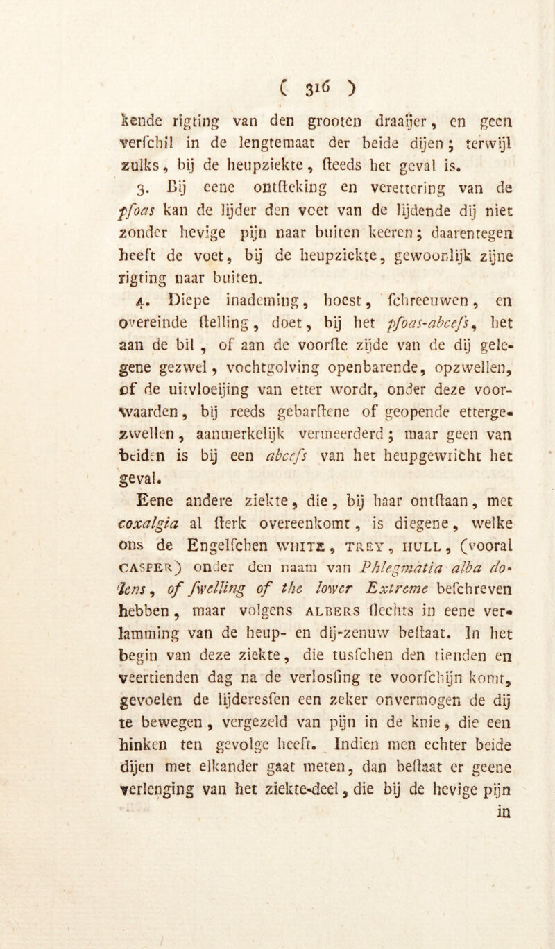C 310 ) kende rigting van den grooten draaijer, en geen verlchil in de lengtemaat der beide dijen; terwijl zulks, bij de henpziekte, fteeds bet geval is. 3. Bij eene ontfteking en verettcring van de ffoas kan de lijder den vcet van de lijdende dij niet zonder hevige pijn naar buiten keeren; daarentegen heeft de voet, bij de heupziekte, gewoonlijk zijne rigting naar buiten. 4. Diepe inademing, hoest, fchreeuwen, en overeinde rtelling, doet, bij het pfoas-abcefs^ het aan de bil , of aan de voorfie zijde van de dij gele- gene gezwel 5 vochtgolving openbarende, opzwellen, of de uitvloeijing van etter wordt, onder deze voor- waarden , bij reeds gebarftene of geopende etterge- zwellen , aanmerkelijk vermeerderd; maar geen van beiden is bij een abcefs van het heupgewricht het geval. Eene andere ziekte, die, bij haar ontBaan, met coxalgia al Berk overeenkomt, is diegene, welke ons de Engelfchen white, trf.y, iiüll, (vooral casper) onder den naam van Phlegmatia alba do- ’ïens ^ of fwclllng of the ïower Extreme befchreven hebben, maar volgens albers flcchts in eene ver- lamming van de heup- en dij-zenuw bedaat. In het begin van deze ziekte, die tusfehen den tienden en veertienden dag na de verlosfing te voorfchijn komt, gevoelen de lijderesfen een zeker onvermogen de dij te bewegen, vergezeld van pijn in de knie, die een hinken ten gevolge heeft. Indien men echter beide dijen met elkander gaat meten, dan bedaat er geene verlenging van het ziekte«deel, die bij de hevige pijn ‘ in