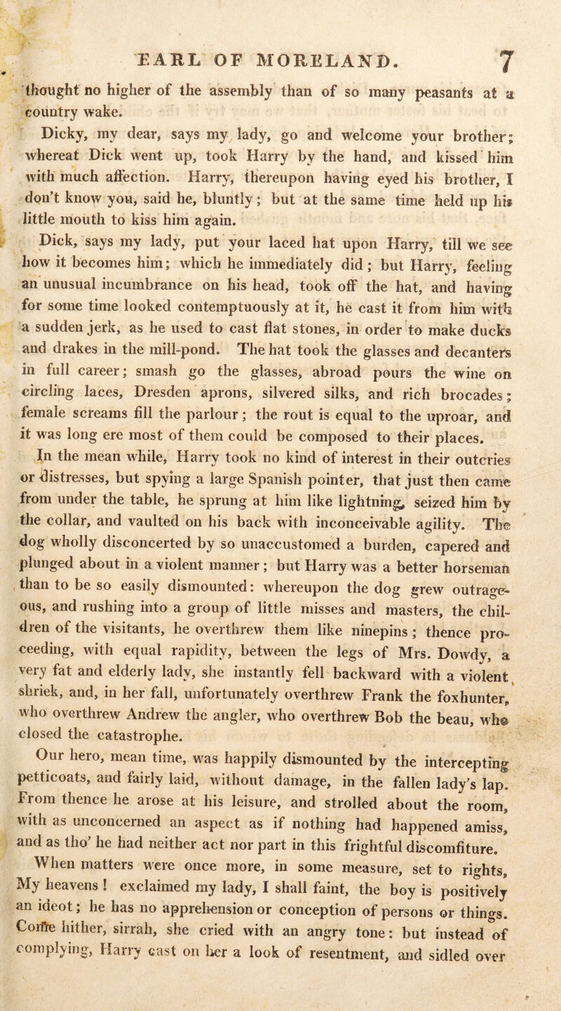 thoug^ht no higher of the assembly than of so many peasants at a country wake. Dicky, my dear, says my, lady, go and welcome your brother; whereat Dick went up, took Harry by the hand, and kissed him with much alFection. Harry, thereupon having eyed his brother, I don't know you, said he, bluntly; but at the same time held up his little mouth to kiss him again. Dick, says my lady, put your laced hat upon Harry, till we see how it becomes him; which he immediately did; but Harry, feeling an unusual incumbrance on his head, took off the hat, and having for some time looked contemptuously at it, he cast it from him with a sudden jerk, as he used to cast flat stones, in order to make ducks and drakes in the mill-pond. The hat took the glasses and decanters in full career; smash go the glasses, abroad pours the wine on circling laces, Dresden aprons, silvered silks, and rich brocades; female screams fill the parlour; the rout is equal to the uproar, and it was long ere most of them could be composed to their places. In the mean while, Harry took no kind of interest in their outcries or ilistresses, but spying a large Spanish pointer, that just then came from under the table, he sprung at him like lightning, seized him by the collar, and vaulted on his back with inconceivable agility. The dog wholly disconcerted by so unaccustomed a burden, capered and plunged about in a violent manner; but Harry was a better horseman than to be so easily dismounted: whereupon the dog grew outrage- ous, and rushing into a group of little misses and masters, the chil- dren of the visitants, he overthrew them like ninepins; thence pro- ceeding, with equal rapidity, between the legs of Mrs. Dowdy, a very fat and elderly lady, she instantly fell backward with a violent^ shriek, and, in her fall, unfortunately overthrew Frank the foxhunter, who overthrew Andrew the angler, who overthrew Bob the beau, wh@ closed the catastrophe. Our hero, mean time, was happily dismounted by the intercepting petticoats, and fairly laid, without damage, in the fallen lady's lap. From thence he arose at his leisure, and strolled about the room, with as unconcerned an aspect as if nothing had happened amiss, and as tho’ he had neither act nor part in this frightful discomfiture. When matters were once more, in some measure, set to rights. My heavens ! exclaimed my lady, I shall faint, the boy is positively an ideot; he has no apprehension or conception of persons or things. Coifte hither, sirrah, she cried with an angry tone: but instead of complying, Harry cast on her a look of resentment, and sidled over