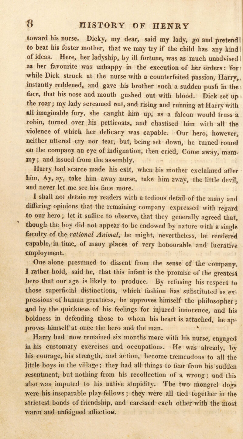 toward his nurse. Dicky, my dear, said my lady, go and pretend I to beat his foster mother, that we may try if the child has any kind I of ideas. Here, her ladyship, by ill fortune, was as much unadvised I as her favourite was unhappy in the execution of her orders: forr while Dick struck at the nurse with a counterfeited passion, Harry,, instantly reddened, and gave his brother such a sudden push in the t face, that his nose and mouth gushed out with blood. Dick set up » the roar; my lady screamed out, and rising and running at Harry with i all imaginable fury, she caught him up, as a falcon would truss a robin, turned over his petticoats, and chastised him with all the violence of which her delicacy was capable. Our hero, however, neither uttered cry nor tear, but, being set down, he turned round on the company an eye of indignation, then cried. Come away, mam- my ; and issued from the assembly. Harry had scarce made his exit, when his mother exclaimed after him. Ay, ay, take him away nurse, tak^ him away, the little devil, and never let me see his face more. I shall not detain my readers with a tedious detail of the many and differing opinions that the remaining company expressed with regard to our hero; let it suffice to observe, that they generally agreed that, though the boy did not appear to be endowed by nature with a single faculty of the rational Animal^ he might, nevertheless, be rendered capable, in time, of many places of very honourable and lucrative employment. One alone presumed to dissent from the sense of the company, I rather hold, said he, that this infant is the promise of the greatest hero that our age is likely to produce. By refusing his respect to those superficial distinctions, which fashion has substituted as ex- pressions of human greatness, he approves himself the philosopher; and by the quickness of his feelings for injured innocence, and his boldness in defending those to whom his heart is attached, he ap- proves himself at once the hero and the man. * Harry had now remained six months more with his nurse, en»aed in his customary exercises and occupations. He was already, by his courage, his strength, and action, become tremendous to all the little boys in the village; they had all things to fear from his sudden resentment, but nothing from his recollection of a wrong; and this also was imputed to his native stupidity. The two mongrel dogs were his inseparable play-fellows; they were all tied together in the strictest bonds of friendship, and caressed each other with the most \varm and unfeigned afiection.