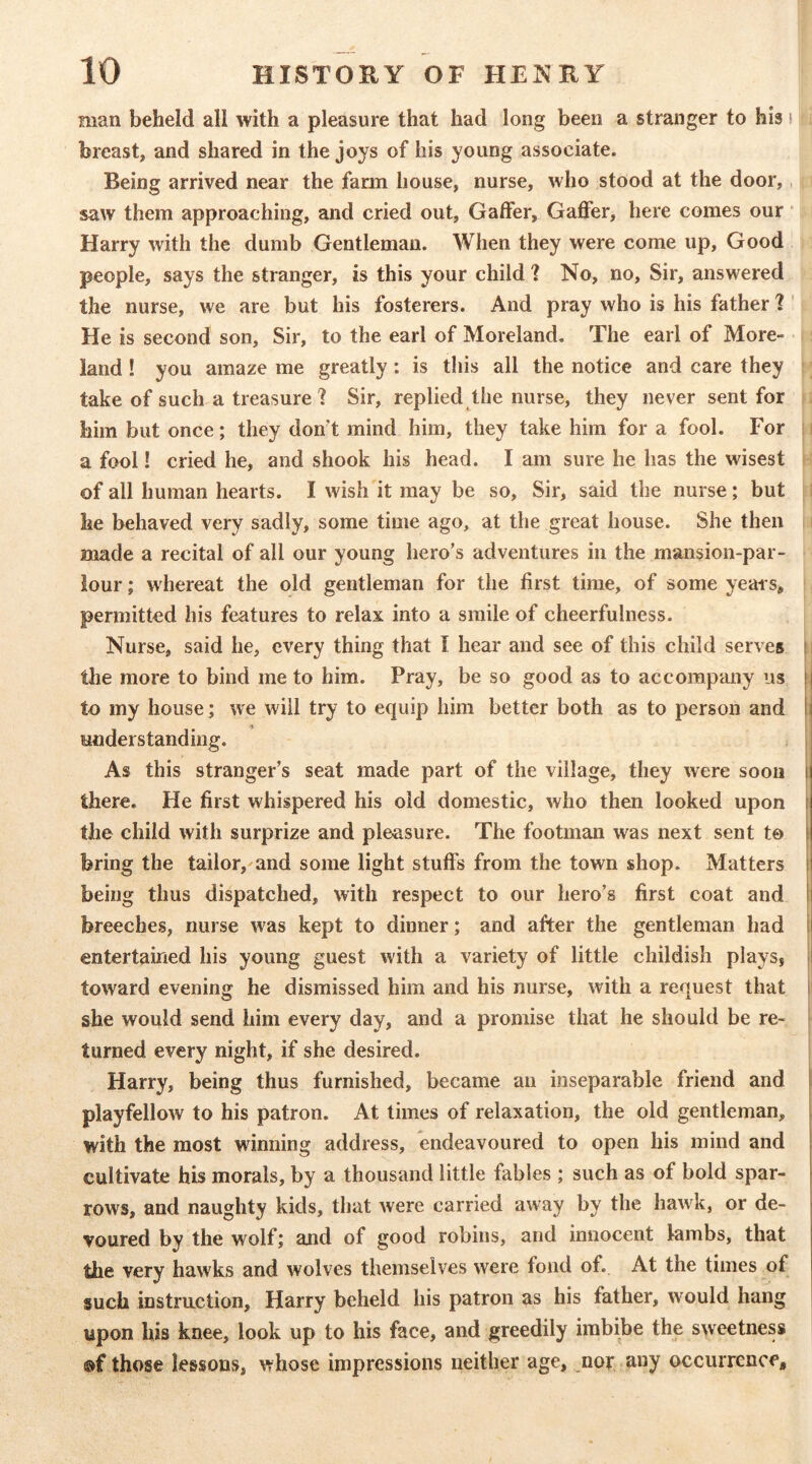 man beheld all with a pleasure that had long been a stranger to his i breast, and shared in the joys of his young associate. Being arrived near the farm house, nurse, who stood at the door,, saw them approaching, and cried out, Gaffer, Gaffer, here comes our • Harry with the dumb Gentleman. When they were come up. Good people, says the stranger, is this your child ? No, no. Sir, answered the nurse, we are but his fosterers. And pray who is his father ? ' He is second son. Sir, to the earl of Moreland, The earl of More- land ! you amaze me greatly: is this all the notice and care they take of such a treasure ] Sir, replied the nurse, they never sent for him but once; they don't mind him, they take him for a fool. For a fool! cried he, and shook his head. I am sure he has the wisest of all human hearts. I wish it may be so, Sir, said the nurse; but he behaved very sadly, some time ago, at the great house. She then made a recital of all our young hero's adventures in the mansion-par- lour ; whereat the old gentleman for the first time, of some yeais, permitted his features to relax into a smile of cheerfulness. Nurse, said he, every thing that I hear and see of this child serves ! the more to bind me to him. Pray, be so good as to accompany us fi to my house; we will try to equip him better both as to person and I; iinderstanding. As this stranger’s seat made part of the village, they were soon \ there. He first whispered his old domestic, who then looked upon the child with surprize and pleasure. The footman was next sent to [ bring the tailor, and some light stuffs from the town shop. Matters (| being thus dispatched, with respect to our hero’s first coat and H breeches, nurse was kept to dinner; and after the gentleman had i| entertained his young guest with a variety of little childish plays, j toward evening he dismissed him and his nurse, with a request that I she would send him every day, and a promise that he should be re- turned every night, if she desired. Harry, being thus furnished, became an inseparable friend and playfellow to his patron. At times of relaxation, the old gentleman, with the most winning address, endeavoured to open his mind and cultivate his morals, by a thousand little fables ; such as of bold spar- ' rows, and naughty kids, that Avere carried away by the hawk, or de- voured by the wolf; and of good robins, and innocent lambs, that j the very hawks and wolves themselves were fond of. At the times of | such instruction, Harry beheld his patron as his father, would hang upon his knee, look up to his face, and greedily imbibe the sweetness ®f those lessons, Avhose impressions neither age, nor any occurrence.